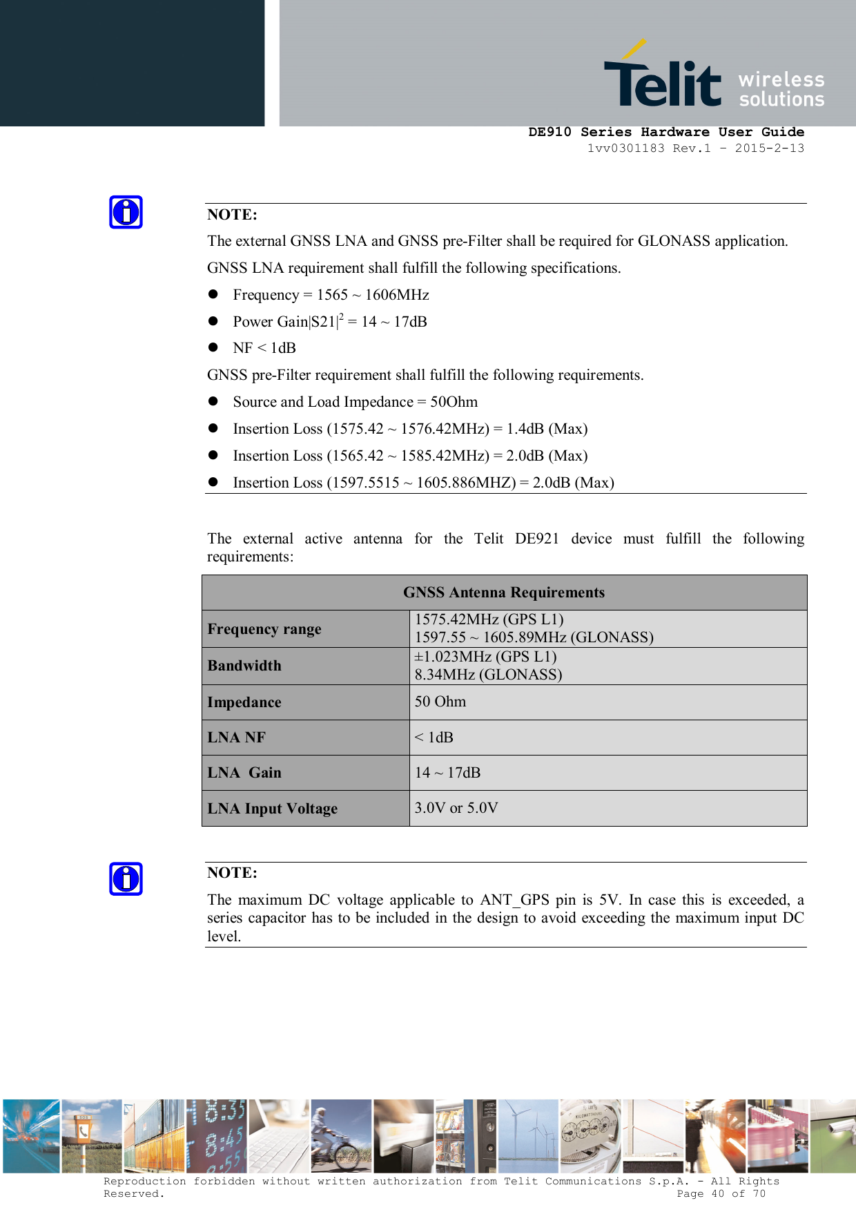      DE910 Series Hardware User Guide 1vv0301183 Rev.1 – 2015-2-13 Reproduction forbidden without written authorization from Telit Communications S.p.A. - All Rights Reserved.                                                                          Page 40 of 70  NOTE: The external GNSS LNA and GNSS pre-Filter shall be required for GLONASS application. GNSS LNA requirement shall fulfill the following specifications.  Frequency = 1565 ~ 1606MHz  Power Gain|S21|2 = 14 ~ 17dB  NF &lt; 1dB GNSS pre-Filter requirement shall fulfill the following requirements.  Source and Load Impedance = 50Ohm  Insertion Loss (1575.42 ~ 1576.42MHz) = 1.4dB (Max)  Insertion Loss (1565.42 ~ 1585.42MHz) = 2.0dB (Max)  Insertion Loss (1597.5515 ~ 1605.886MHZ) = 2.0dB (Max)  The  external  active  antenna  for  the  Telit  DE921  device  must  fulfill  the  following requirements: GNSS Antenna Requirements Frequency range 1575.42MHz (GPS L1) 1597.55 ~ 1605.89MHz (GLONASS) Bandwidth ±1.023MHz (GPS L1) 8.34MHz (GLONASS) Impedance  50 Ohm LNA NF  &lt; 1dB LNA  Gain  14 ~ 17dB LNA Input Voltage  3.0V or 5.0V  NOTE: The  maximum  DC  voltage  applicable  to  ANT_GPS  pin  is  5V.  In  case  this  is  exceeded,  a series capacitor has to be  included  in the design to avoid exceeding the maximum input DC level.      