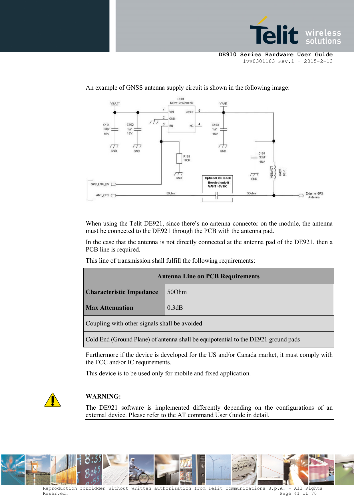      DE910 Series Hardware User Guide 1vv0301183 Rev.1 – 2015-2-13 Reproduction forbidden without written authorization from Telit Communications S.p.A. - All Rights Reserved.                                                                          Page 41 of 70  An example of GNSS antenna supply circuit is shown in the following image:   When using the Telit DE921, since there’s no antenna connector on the module, the antenna must be connected to the DE921 through the PCB with the antenna pad.  In the case that the antenna is not directly connected at the antenna pad of the DE921, then a PCB line is required. This line of transmission shall fulfill the following requirements: Antenna Line on PCB Requirements Characteristic Impedance  50Ohm Max Attenuation  0.3dB Coupling with other signals shall be avoided Cold End (Ground Plane) of antenna shall be equipotential to the DE921 ground pads Furthermore if the device is developed for the US and/or Canada market, it must comply with the FCC and/or IC requirements. This device is to be used only for mobile and fixed application.    WARNING: The  DE921  software  is  implemented  differently  depending  on  the  configurations  of  an external device. Please refer to the AT command User Guide in detail.   