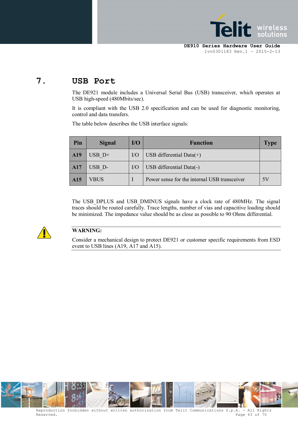     DE910 Series Hardware User Guide 1vv0301183 Rev.1 – 2015-2-13 Reproduction forbidden without written authorization from Telit Communications S.p.A. - All Rights Reserved.                                                                          Page 43 of 70 7. USB Port The  DE921  module  includes  a  Universal  Serial  Bus  (USB)  transceiver,  which  operates  at USB high-speed (480Mbits/sec).  It  is  compliant  with  the  USB  2.0  specification  and  can  be  used  for  diagnostic  monitoring, control and data transfers. The table below describes the USB interface signals:                          Pin Signal  I/O Function  Type A19 USB_D+  I/O USB differential Data(+)   A17 USB_D-  I/O USB differential Data(-)   A15  VBUS  I  Power sense for the internal USB transceiver  5V   The  USB_DPLUS  and  USB_DMINUS  signals  have  a  clock  rate  of  480MHz.  The  signal traces should be routed carefully. Trace lengths, number of vias and capacitive loading should be minimized. The impedance value should be as close as possible to 90 Ohms differential.  WARNING: Consider a mechanical design to protect DE921 or customer specific requirements from ESD event to USB lines (A19, A17 and A15).          