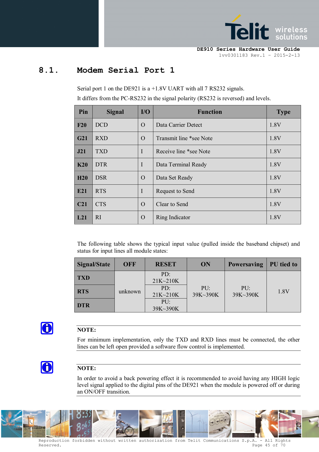      DE910 Series Hardware User Guide 1vv0301183 Rev.1 – 2015-2-13 Reproduction forbidden without written authorization from Telit Communications S.p.A. - All Rights Reserved.                                                                          Page 45 of 70 8.1. Modem Serial Port 1 Serial port 1 on the DE921 is a +1.8V UART with all 7 RS232 signals.  It differs from the PC-RS232 in the signal polarity (RS232 is reversed) and levels. Pin Signal  I/O Function  Type F20  DCD  O  Data Carrier Detect  1.8V G21 RXD  O  Transmit line *see Note  1.8V J21  TXD  I  Receive line *see Note  1.8V K20 DTR  I  Data Terminal Ready  1.8V H20 DSR  O  Data Set Ready  1.8V E21  RTS  I  Request to Send  1.8V C21  CTS  O  Clear to Send  1.8V L21  RI  O  Ring Indicator  1.8V  The  following  table  shows  the  typical  input  value  (pulled  inside  the  baseband  chipset)  and status for input lines all module states: Signal/State OFF  RESET  ON  Powersaving PU tied to TXD unknown PD: 21K~210K PU: 39K~390K PU: 39K~390K  1.8V RTS PD: 21K~210K DTR PU: 39K~390K  NOTE: For  minimum  implementation,  only  the  TXD  and  RXD  lines  must  be  connected,  the  other lines can be left open provided a software flow control is implemented.  NOTE: In order to avoid a back powering effect it is recommended to avoid having any HIGH logic level signal applied to the digital pins of the DE921 when the module is powered off or during an ON/OFF transition. 