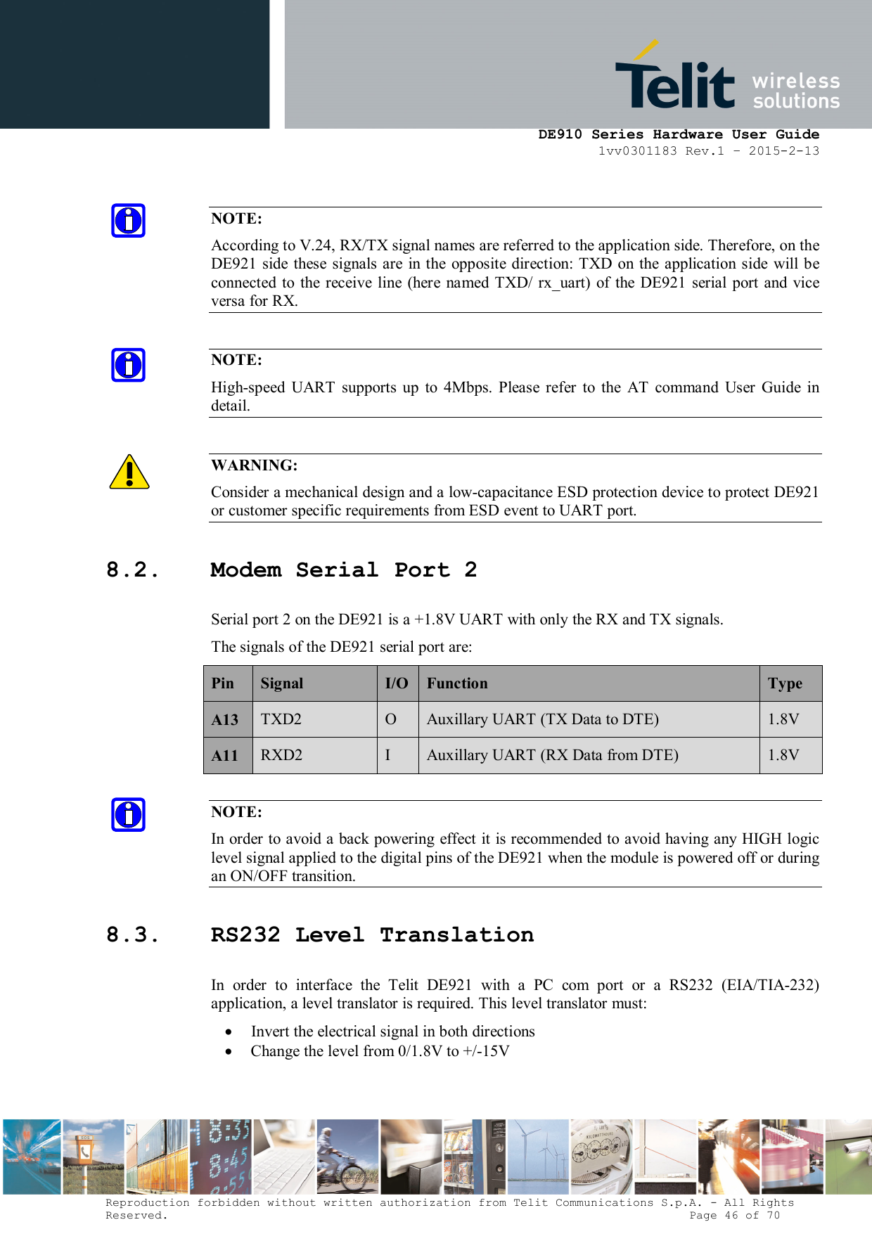      DE910 Series Hardware User Guide 1vv0301183 Rev.1 – 2015-2-13 Reproduction forbidden without written authorization from Telit Communications S.p.A. - All Rights Reserved.                                                                          Page 46 of 70  NOTE: According to V.24, RX/TX signal names are referred to the application side. Therefore, on the DE921 side these signals are in  the  opposite  direction: TXD on the application side  will be connected to  the  receive  line (here  named  TXD/ rx_uart)  of  the  DE921  serial port and vice versa for RX.  NOTE: High-speed  UART  supports  up  to  4Mbps.  Please  refer  to  the  AT  command  User  Guide  in detail.  WARNING: Consider a mechanical design and a low-capacitance ESD protection device to protect DE921 or customer specific requirements from ESD event to UART port. 8.2. Modem Serial Port 2 Serial port 2 on the DE921 is a +1.8V UART with only the RX and TX signals.  The signals of the DE921 serial port are: Pin  Signal  I/O Function  Type A13  TXD2  O  Auxillary UART (TX Data to DTE)  1.8V A11  RXD2  I  Auxillary UART (RX Data from DTE)  1.8V NOTE: In order to avoid a back powering effect it is recommended to avoid having any HIGH logic level signal applied to the digital pins of the DE921 when the module is powered off or during an ON/OFF transition. 8.3. RS232 Level Translation In  order  to  interface  the  Telit  DE921  with  a  PC  com  port  or  a  RS232  (EIA/TIA-232) application, a level translator is required. This level translator must:  Invert the electrical signal in both directions  Change the level from 0/1.8V to +/-15V   