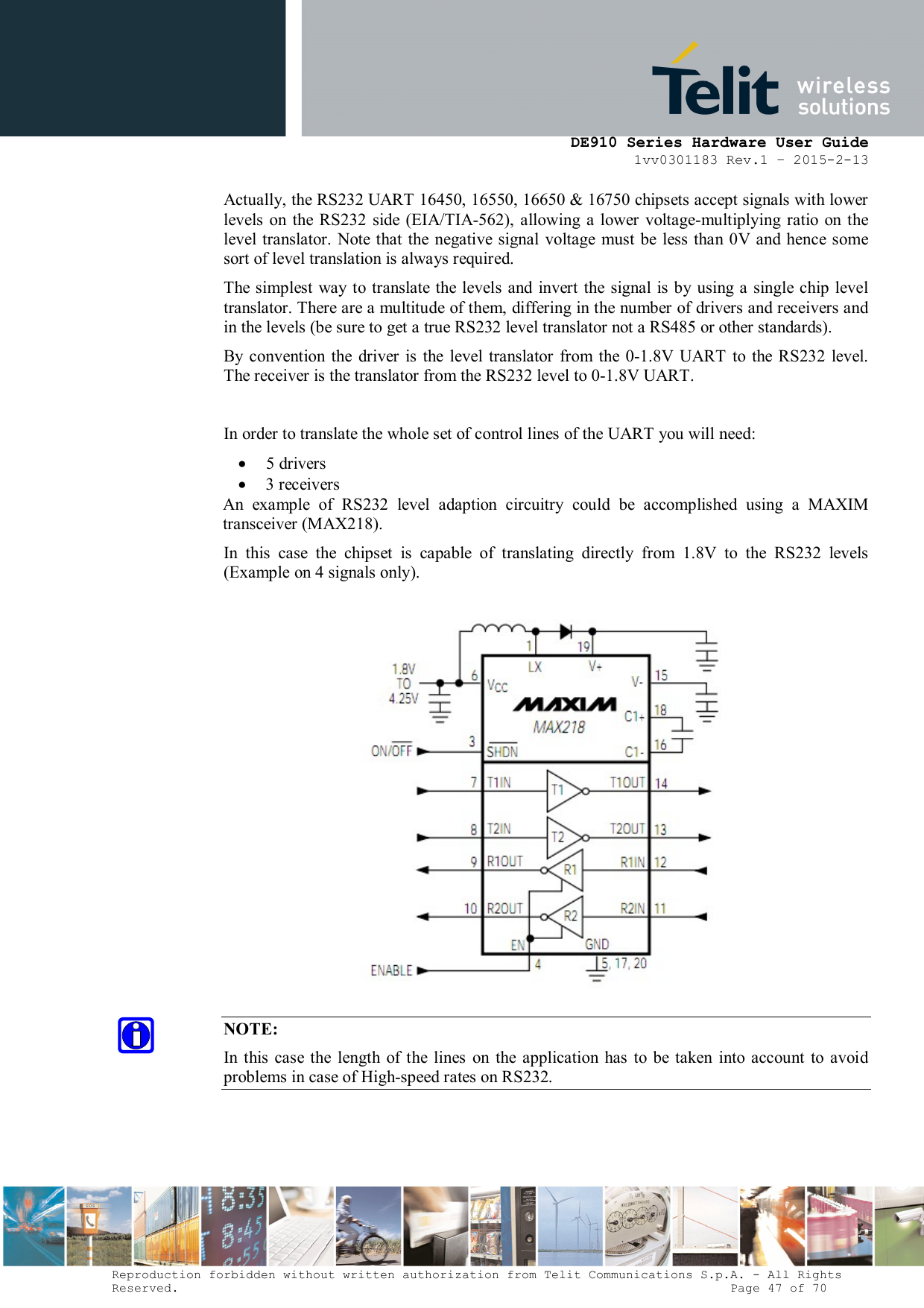      DE910 Series Hardware User Guide 1vv0301183 Rev.1 – 2015-2-13 Reproduction forbidden without written authorization from Telit Communications S.p.A. - All Rights Reserved.                                                                          Page 47 of 70 Actually, the RS232 UART 16450, 16550, 16650 &amp; 16750 chipsets accept signals with lower levels  on  the  RS232  side  (EIA/TIA-562),  allowing a lower  voltage-multiplying  ratio on  the level  translator. Note that the negative  signal voltage must be  less  than 0V and hence some sort of level translation is always required.  The simplest way  to translate the levels and  invert the signal is  by using  a single chip level translator. There are a multitude of them, differing in the number of drivers and receivers and in the levels (be sure to get a true RS232 level translator not a RS485 or other standards). By  convention  the  driver  is  the  level translator  from  the 0-1.8V UART  to the RS232  level. The receiver is the translator from the RS232 level to 0-1.8V UART.  In order to translate the whole set of control lines of the UART you will need:  5 drivers  3 receivers An  example  of  RS232  level  adaption  circuitry  could  be  accomplished  using  a  MAXIM transceiver (MAX218).  In  this  case  the  chipset  is  capable  of  translating  directly  from  1.8V  to  the  RS232  levels (Example on 4 signals only).    NOTE: In  this case the  length  of  the lines  on the application  has  to  be  taken  into  account to  avoid problems in case of High-speed rates on RS232.    