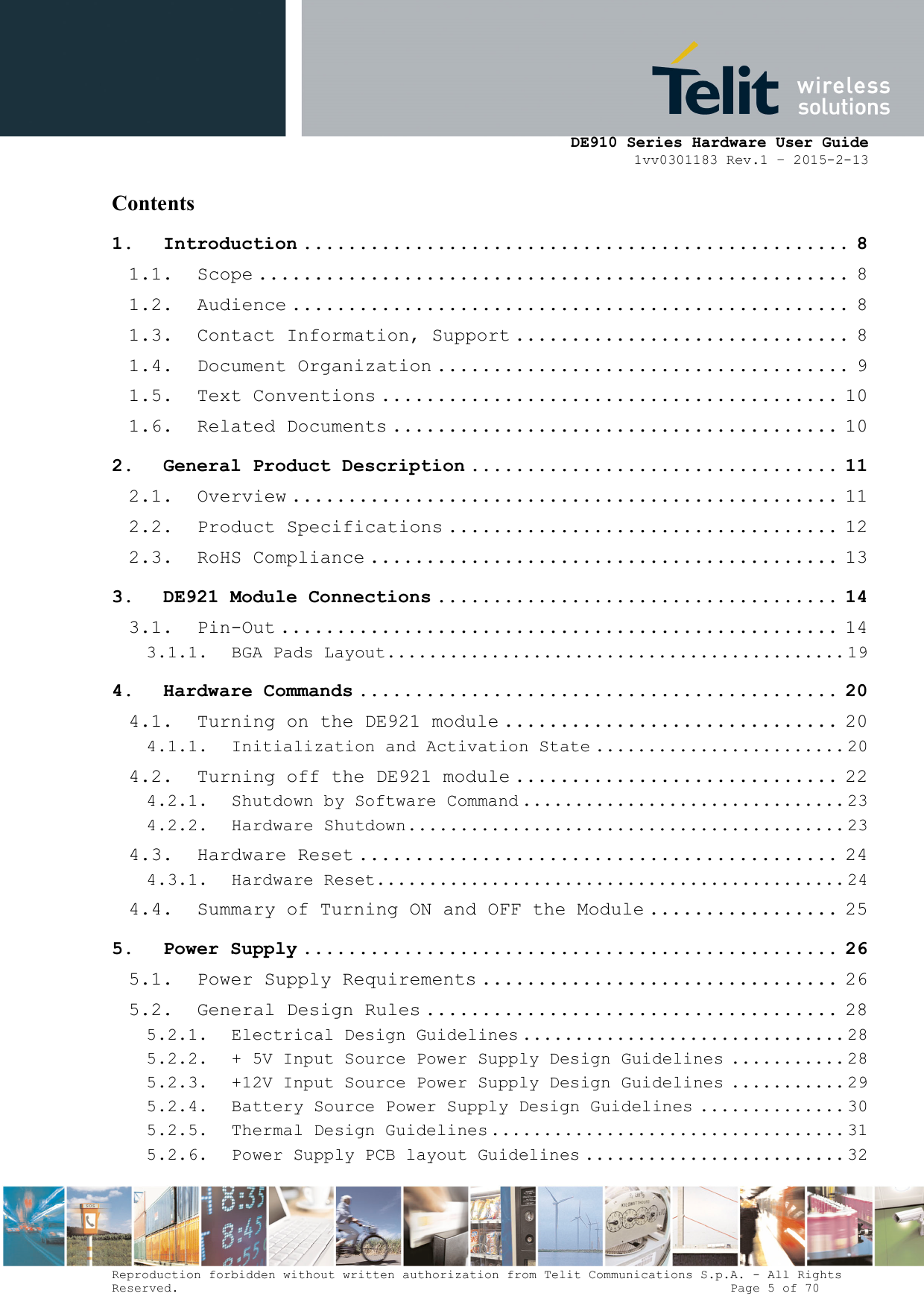      DE910 Series Hardware User Guide 1vv0301183 Rev.1 – 2015-2-13 Reproduction forbidden without written authorization from Telit Communications S.p.A. - All Rights Reserved.                                                                          Page 5 of 70 Contents 1. Introduction ................................................. 8 1.1. Scope ..................................................... 8 1.2. Audience .................................................. 8 1.3. Contact Information, Support .............................. 8 1.4. Document Organization ..................................... 9 1.5. Text Conventions ......................................... 10 1.6. Related Documents ........................................ 10 2. General Product Description ................................. 11 2.1. Overview ................................................. 11 2.2. Product Specifications ................................... 12 2.3. RoHS Compliance .......................................... 13 3. DE921 Module Connections .................................... 14 3.1. Pin-Out .................................................. 14 3.1.1. BGA Pads Layout ............................................ 19 4. Hardware Commands ........................................... 20 4.1. Turning on the DE921 module .............................. 20 4.1.1. Initialization and Activation State ........................ 20 4.2. Turning off the DE921 module ............................. 22 4.2.1. Shutdown by Software Command ............................... 23 4.2.2. Hardware Shutdown .......................................... 23 4.3. Hardware Reset ........................................... 24 4.3.1. Hardware Reset ............................................. 24 4.4. Summary of Turning ON and OFF the Module ................. 25 5. Power Supply ................................................ 26 5.1. Power Supply Requirements ................................ 26 5.2. General Design Rules ..................................... 28 5.2.1. Electrical Design Guidelines ............................... 28 5.2.2. + 5V Input Source Power Supply Design Guidelines ........... 28 5.2.3. +12V Input Source Power Supply Design Guidelines ........... 29 5.2.4. Battery Source Power Supply Design Guidelines .............. 30 5.2.5. Thermal Design Guidelines .................................. 31 5.2.6. Power Supply PCB layout Guidelines ......................... 32 