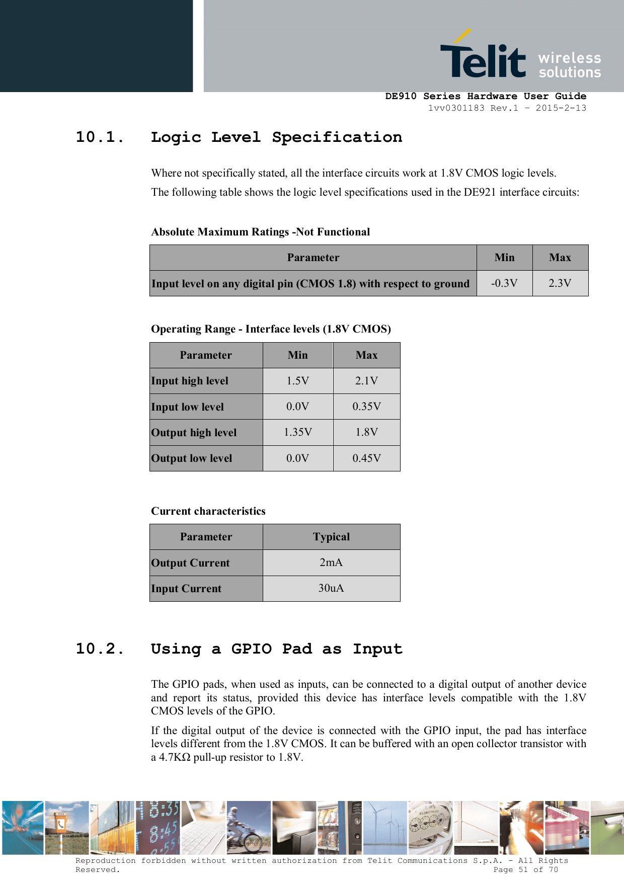      DE910 Series Hardware User Guide 1vv0301183 Rev.1 – 2015-2-13 Reproduction forbidden without written authorization from Telit Communications S.p.A. - All Rights Reserved.                                                                          Page 51 of 70 10.1. Logic Level Specification Where not specifically stated, all the interface circuits work at 1.8V CMOS logic levels. The following table shows the logic level specifications used in the DE921 interface circuits:  Absolute Maximum Ratings -Not Functional Parameter  Min  Max Input level on any digital pin (CMOS 1.8) with respect to ground -0.3V  2.3V  Operating Range - Interface levels (1.8V CMOS) Parameter  Min  Max Input high level  1.5V  2.1V Input low level  0.0V  0.35V Output high level  1.35V  1.8V Output low level  0.0V  0.45V   Current characteristics  Parameter   Typical Output Current  2mA Input Current  30uA  10.2. Using a GPIO Pad as Input The GPIO pads, when used as inputs, can be connected to a digital output of another device and  report  its  status,  provided  this  device  has  interface  levels  compatible  with  the  1.8V CMOS levels of the GPIO.  If  the  digital  output  of  the  device  is  connected  with  the  GPIO  input,  the  pad  has  interface levels different from the 1.8V CMOS. It can be buffered with an open collector transistor with a 4.7KΩ pull-up resistor to 1.8V.  