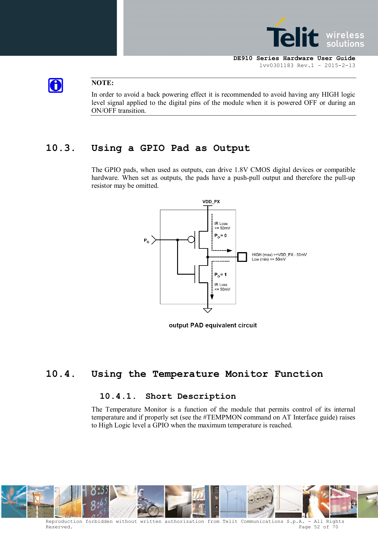      DE910 Series Hardware User Guide 1vv0301183 Rev.1 – 2015-2-13 Reproduction forbidden without written authorization from Telit Communications S.p.A. - All Rights Reserved.                                                                          Page 52 of 70 NOTE: In order to avoid a back powering effect it is recommended to avoid having any HIGH logic level  signal  applied  to the  digital pins  of the  module  when  it  is powered OFF  or during  an ON/OFF transition.  10.3. Using a GPIO Pad as Output The GPIO pads, when used as outputs, can drive 1.8V CMOS digital devices or compatible hardware.  When  set  as  outputs,  the  pads  have  a  push-pull  output  and  therefore  the  pull-up resistor may be omitted.    10.4. Using the Temperature Monitor Function 10.4.1. Short Description The  Temperature  Monitor  is  a  function  of  the  module  that  permits  control  of  its  internal temperature and if properly set (see the #TEMPMON command on AT Interface guide) raises to High Logic level a GPIO when the maximum temperature is reached. 