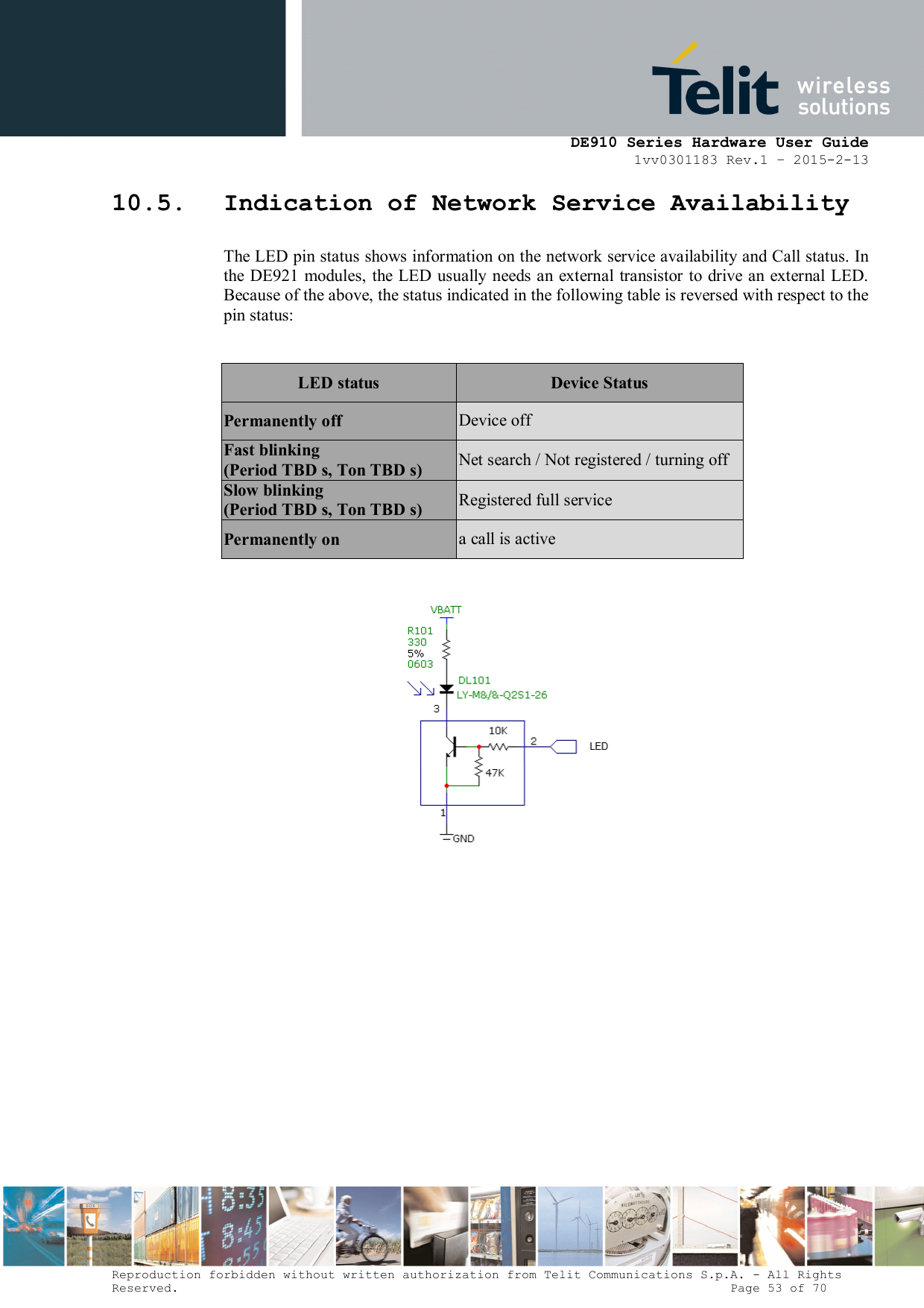      DE910 Series Hardware User Guide 1vv0301183 Rev.1 – 2015-2-13 Reproduction forbidden without written authorization from Telit Communications S.p.A. - All Rights Reserved.                                                                          Page 53 of 70 10.5. Indication of Network Service Availability The LED pin status shows information on the network service availability and Call status. In the  DE921 modules,  the LED usually  needs  an external transistor to  drive an external LED. Because of the above, the status indicated in the following table is reversed with respect to the pin status:  LED status  Device Status Permanently off  Device off Fast blinking (Period TBD s, Ton TBD s)  Net search / Not registered / turning off Slow blinking (Period TBD s, Ton TBD s)  Registered full service Permanently on  a call is active           