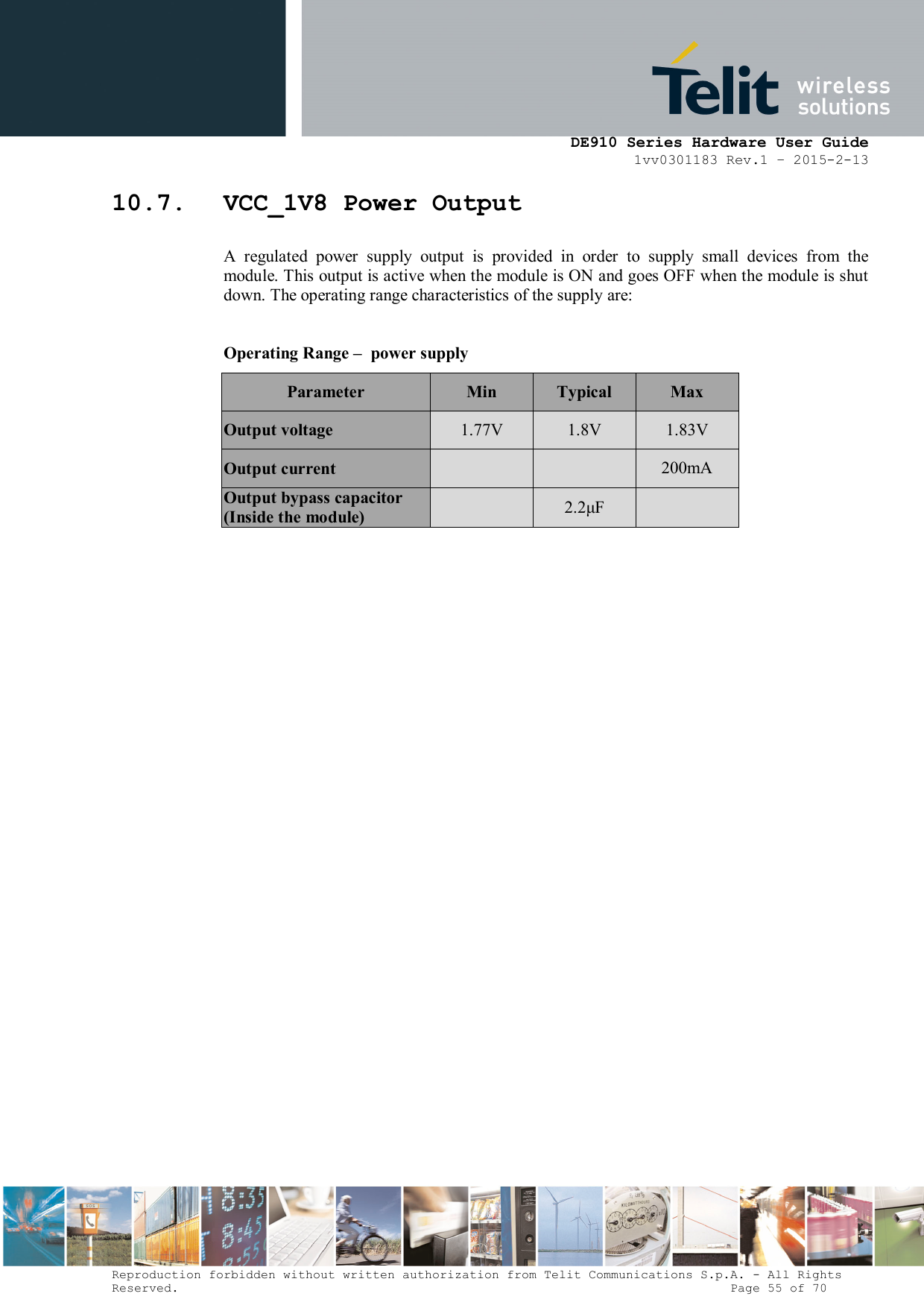      DE910 Series Hardware User Guide 1vv0301183 Rev.1 – 2015-2-13 Reproduction forbidden without written authorization from Telit Communications S.p.A. - All Rights Reserved.                                                                          Page 55 of 70 10.7. VCC_1V8 Power Output A  regulated  power  supply  output  is  provided  in  order  to  supply  small  devices  from  the module. This output is active when the module is ON and goes OFF when the module is shut down. The operating range characteristics of the supply are:  Operating Range –  power supply Parameter  Min  Typical  Max Output voltage  1.77V  1.8V  1.83V Output current      200mA Output bypass capacitor (Inside the module)    2.2μF   