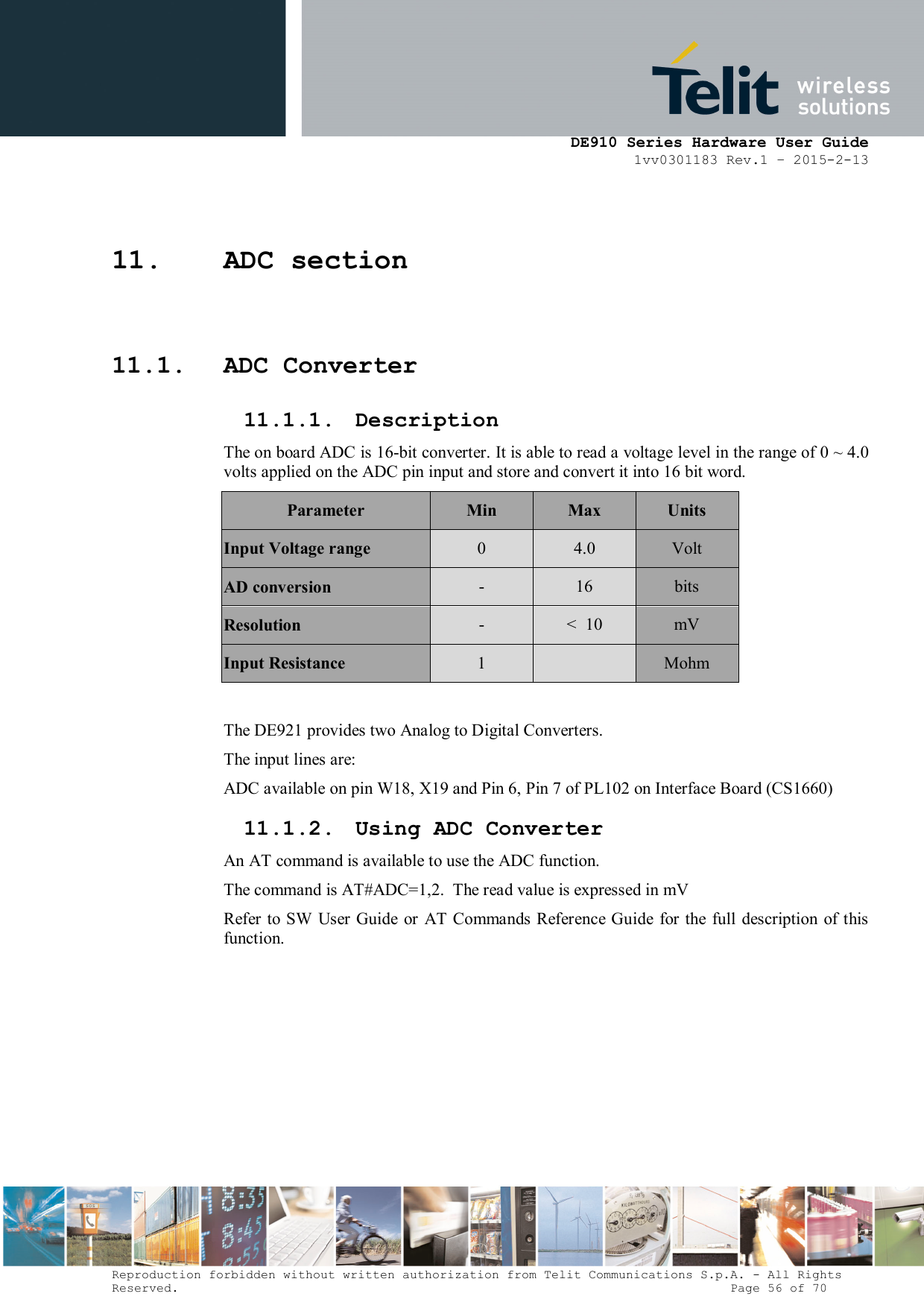      DE910 Series Hardware User Guide 1vv0301183 Rev.1 – 2015-2-13 Reproduction forbidden without written authorization from Telit Communications S.p.A. - All Rights Reserved.                                                                          Page 56 of 70 11. ADC section 11.1. ADC Converter 11.1.1. Description The on board ADC is 16-bit converter. It is able to read a voltage level in the range of 0 ~ 4.0 volts applied on the ADC pin input and store and convert it into 16 bit word. Parameter  Min  Max  Units Input Voltage range  0  4.0  Volt AD conversion  -  16  bits Resolution  -  &lt;  10  mV Input Resistance  1    Mohm  The DE921 provides two Analog to Digital Converters.  The input lines are: ADC available on pin W18, X19 and Pin 6, Pin 7 of PL102 on Interface Board (CS1660) 11.1.2. Using ADC Converter An AT command is available to use the ADC function.  The command is AT#ADC=1,2.  The read value is expressed in mV Refer to SW User Guide  or  AT Commands Reference  Guide  for the full description of this function. 