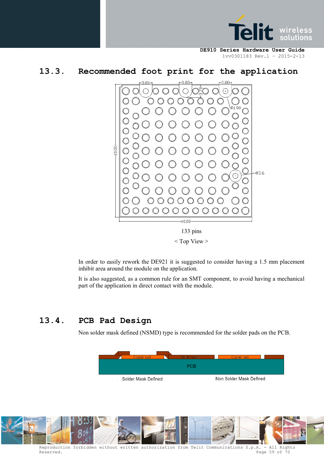      DE910 Series Hardware User Guide 1vv0301183 Rev.1 – 2015-2-13 Reproduction forbidden without written authorization from Telit Communications S.p.A. - All Rights Reserved.                                                                          Page 59 of 70 13.3. Recommended foot print for the application  133 pins &lt; Top View &gt;  In  order to easily rework the DE921 it is suggested to consider having a 1.5 mm placement inhibit area around the module on the application.  It is also suggested, as a common rule for an SMT component, to avoid having a mechanical part of the application in direct contact with the module.   13.4. PCB Pad Design Non solder mask defined (NSMD) type is recommended for the solder pads on the PCB.  PCB  