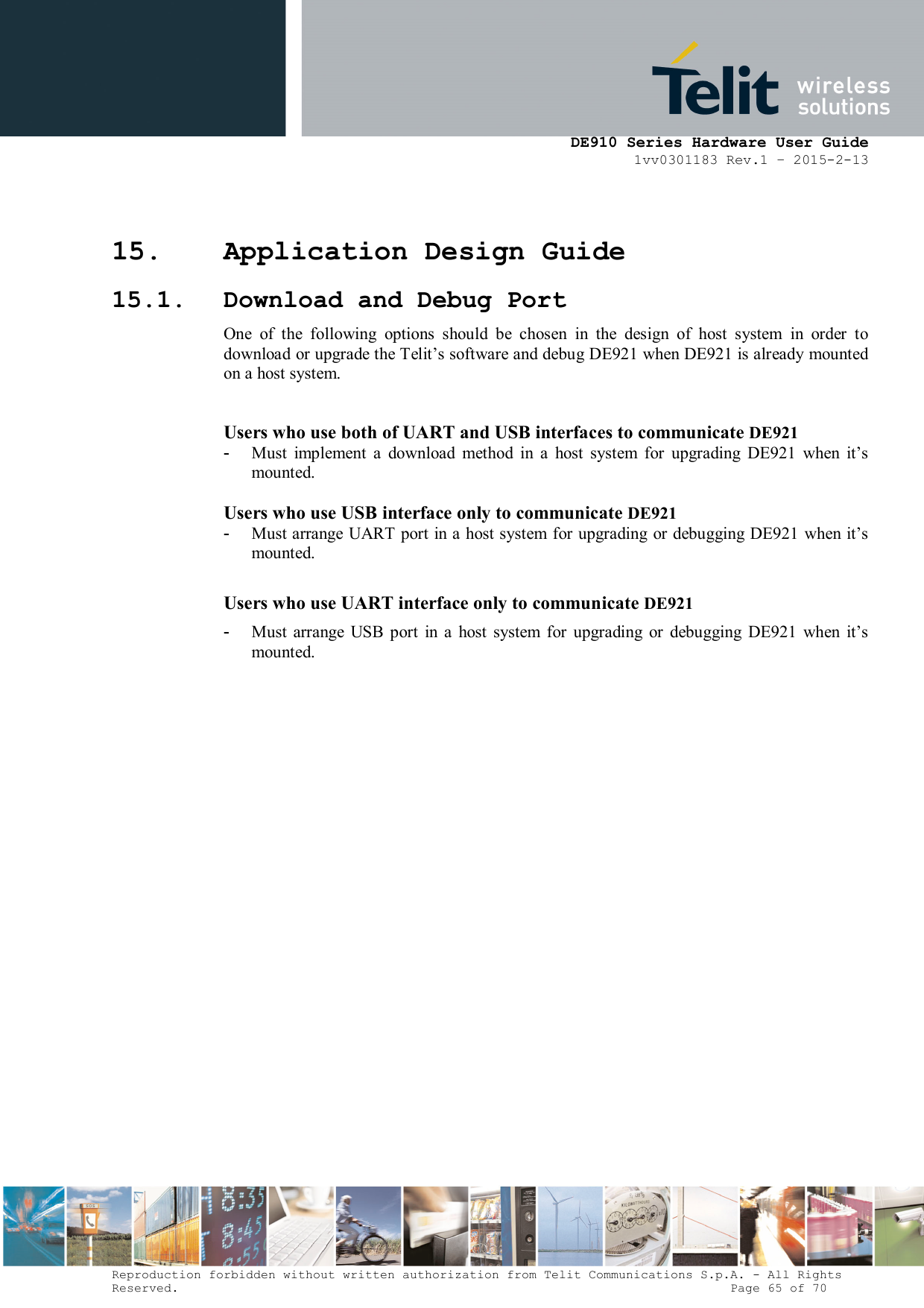      DE910 Series Hardware User Guide 1vv0301183 Rev.1 – 2015-2-13 Reproduction forbidden without written authorization from Telit Communications S.p.A. - All Rights Reserved.                                                                          Page 65 of 70 15. Application Design Guide 15.1. Download and Debug Port One  of  the  following  options  should  be  chosen  in  the  design  of  host  system  in  order  to download or upgrade the Telit’s software and debug DE921 when DE921 is already mounted on a host system.  Users who use both of UART and USB interfaces to communicate DE921 -  Must  implement  a  download  method  in  a  host  system  for  upgrading  DE921  when  it’s mounted.  Users who use USB interface only to communicate DE921 -  Must arrange UART port in a host system for upgrading or debugging DE921 when it’s mounted.  Users who use UART interface only to communicate DE921 -  Must  arrange  USB  port  in  a  host  system  for  upgrading  or  debugging  DE921  when  it’s mounted.  