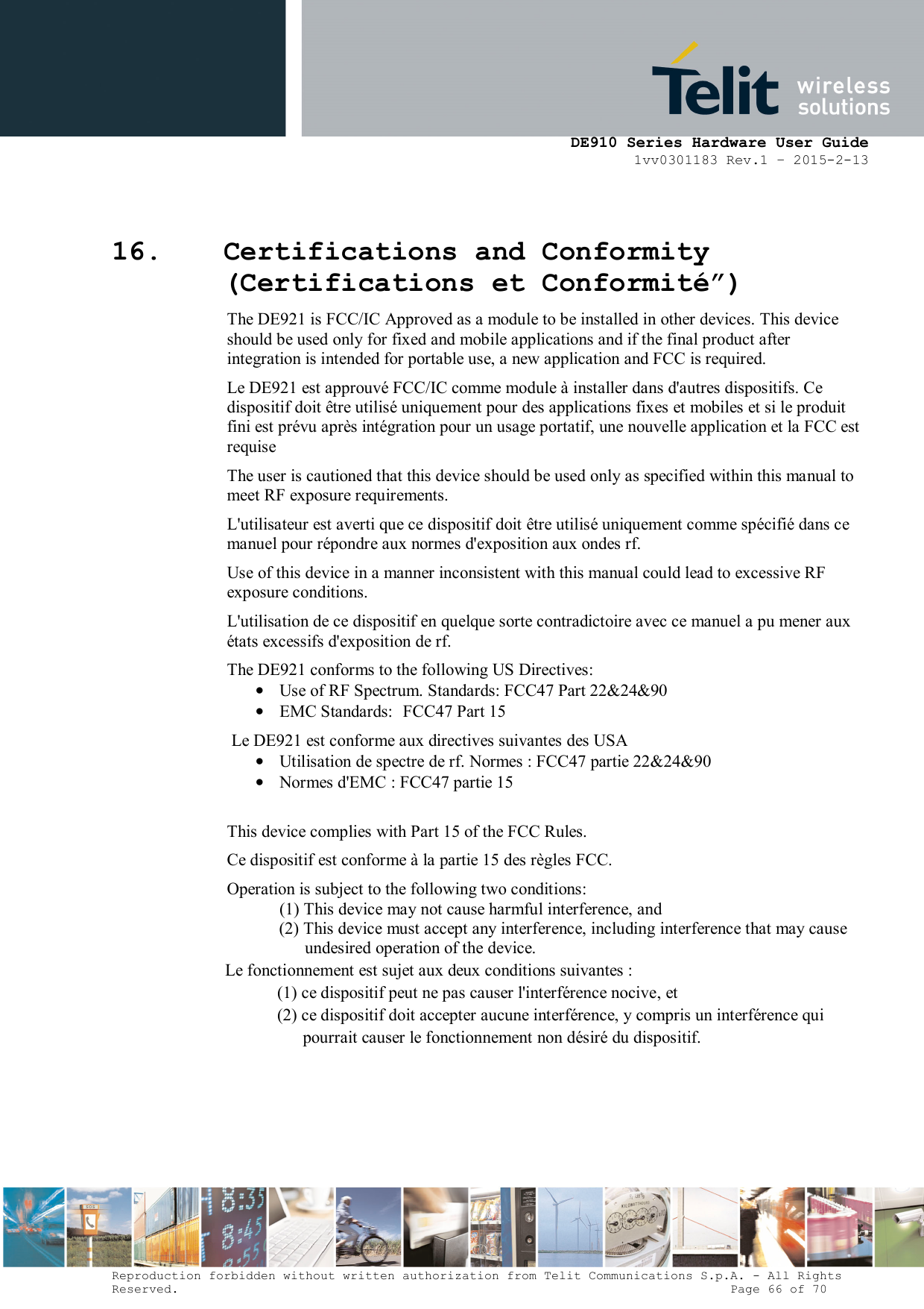      DE910 Series Hardware User Guide 1vv0301183 Rev.1 – 2015-2-13 Reproduction forbidden without written authorization from Telit Communications S.p.A. - All Rights Reserved.                                                                          Page 66 of 70 16. Certifications and Conformity (Certifications et Conformité”) The DE921 is FCC/IC Approved as a module to be installed in other devices. This device should be used only for fixed and mobile applications and if the final product after integration is intended for portable use, a new application and FCC is required. Le DE921 est approuvé FCC/IC comme module à installer dans d&apos;autres dispositifs. Ce dispositif doit être utilisé uniquement pour des applications fixes et mobiles et si le produit fini est prévu après intégration pour un usage portatif, une nouvelle application et la FCC est requise The user is cautioned that this device should be used only as specified within this manual to meet RF exposure requirements.  L&apos;utilisateur est averti que ce dispositif doit être utilisé uniquement comme spécifié dans ce manuel pour répondre aux normes d&apos;exposition aux ondes rf. Use of this device in a manner inconsistent with this manual could lead to excessive RF exposure conditions. L&apos;utilisation de ce dispositif en quelque sorte contradictoire avec ce manuel a pu mener aux états excessifs d&apos;exposition de rf. The DE921 conforms to the following US Directives: • Use of RF Spectrum. Standards: FCC47 Part 22&amp;24&amp;90 • EMC Standards:  FCC47 Part 15 Le DE921 est conforme aux directives suivantes des USA • Utilisation de spectre de rf. Normes : FCC47 partie 22&amp;24&amp;90 • Normes d&apos;EMC : FCC47 partie 15  This device complies with Part 15 of the FCC Rules. Ce dispositif est conforme à la partie 15 des règles FCC. Operation is subject to the following two conditions: (1) This device may not cause harmful interference, and (2) This device must accept any interference, including interference that may cause undesired operation of the device. Le fonctionnement est sujet aux deux conditions suivantes : (1) ce dispositif peut ne pas causer l&apos;interférence nocive, et (2) ce dispositif doit accepter aucune interférence, y compris un interférence qui pourrait causer le fonctionnement non désiré du dispositif.      