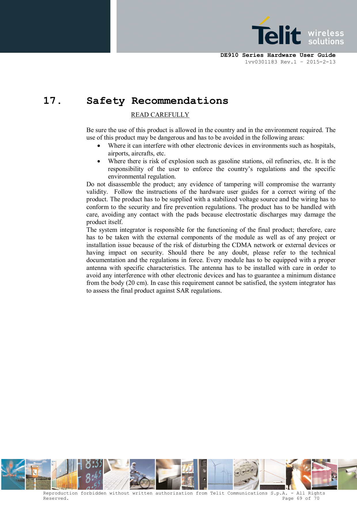      DE910 Series Hardware User Guide 1vv0301183 Rev.1 – 2015-2-13 Reproduction forbidden without written authorization from Telit Communications S.p.A. - All Rights Reserved.                                                                          Page 69 of 70 17. Safety Recommendations                            READ CAREFULLY  Be sure the use of this product is allowed in the country and in the environment required. The use of this product may be dangerous and has to be avoided in the following areas:  Where it can interfere with other electronic devices in environments such as hospitals, airports, aircrafts, etc.  Where there is risk of explosion such as gasoline stations, oil refineries, etc. It is the responsibility  of  the  user  to  enforce  the  country’s  regulations  and  the  specific environmental regulation. Do  not  disassemble  the  product;  any  evidence  of  tampering  will  compromise  the  warranty validity.    Follow  the  instructions  of  the  hardware  user  guides  for  a  correct  wiring  of  the product. The product has to be supplied with a stabilized voltage source and the wiring has to conform to the  security and fire prevention regulations. The product  has to be  handled with care,  avoiding  any  contact  with  the  pads  because  electrostatic  discharges  may  damage  the product itself.  The  system  integrator is responsible  for  the  functioning of the final product;  therefore,  care has  to  be  taken  with  the  external  components  of  the  module  as  well  as  of  any  project  or installation issue because of the risk of disturbing the CDMA network or external devices or having  impact  on  security.  Should  there  be  any  doubt,  please  refer  to  the  technical documentation  and the regulations in force. Every  module has to be  equipped  with a proper antenna  with  specific  characteristics.  The  antenna  has  to  be  installed  with  care  in  order  to avoid any interference with other electronic devices and has to guarantee a minimum distance from the body (20 cm). In case this requirement cannot be satisfied, the system integrator has to assess the final product against SAR regulations.   