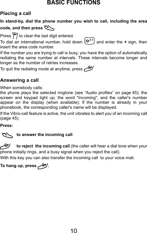 10BASIC FUNCTIONSPlacing a callIn stand-by, dial the phone number you wish to call, including the areacode, and then press  .Press   to clear the last digit entered.To dial an international number, hold down   and enter the + sign, theninsert the area code number.If the number you are trying to call is busy, you have the option of automaticallyredialing the same number at intervals. These intervals become longer andlonger as the number of retries increases.To quit the redialing mode at anytime, press Answering a callWhen somebody calls:the phone plays the selected ringtone (see “Audio profiles” on page 45); thescreen and keypad light up; the word &quot;Incoming&quot;, and the caller&apos;s numberappear on the display (when available); If the number is already in yourphonebook, the corresponding caller&apos;s name will be displayed.If the Vibro-call feature is active, the unit vibrates to alert you of an incoming call(page 45).Press:  to answer the incoming callto reject  the incoming call (the caller will hear a dial tone when yourphone initially rings, and a busy signal when you reject the call).With this key you can also transfer the incoming call  to your voice mail.To hang up, press  .