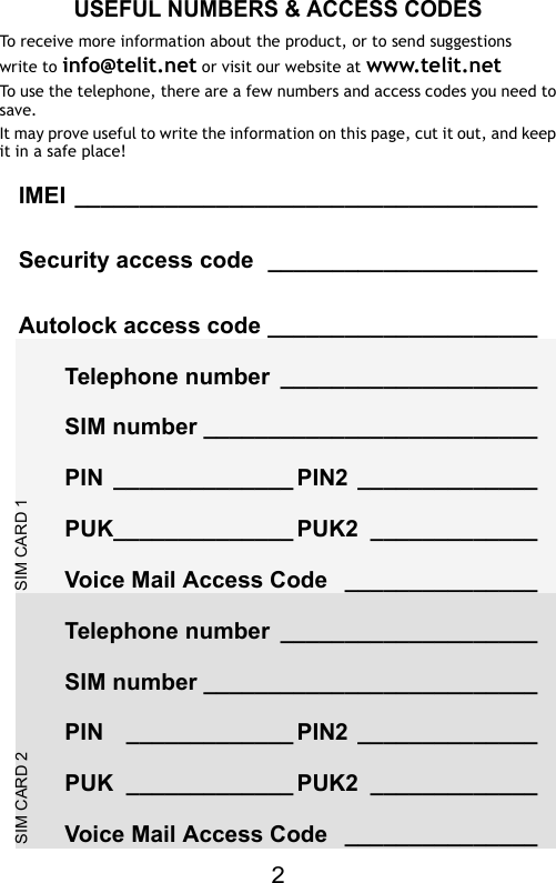 2SIM CARD 2SIM CARD 1USEFUL NUMBERS &amp; ACCESS CODESTo receive more information about the product, or to send suggestionswrite to info@telit.net or visit our website at www.telit.netTo use the telephone, there are a few numbers and access codes you need tosave. It may prove useful to write the information on this page, cut it out, and keepit in a safe place!IMEI ____________________________________Security access code _____________________Autolock access code _____________________Telephone number ____________________SIM number __________________________PIN ______________ PIN2 ______________PUK______________ PUK2 _____________Voice Mail Access Code _______________Telephone number ____________________SIM number __________________________PIN _____________ PIN2 ______________PUK _____________ PUK2 _____________Voice Mail Access Code _______________