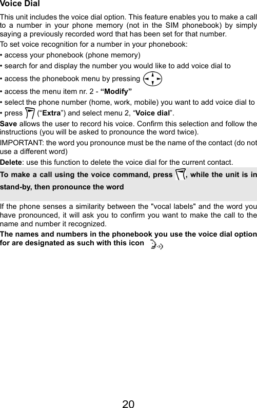 20Voice DialThis unit includes the voice dial option. This feature enables you to make a callto a number in your phone memory (not in the SIM phonebook) by simplysaying a previously recorded word that has been set for that number.To set voice recognition for a number in your phonebook:• access your phonebook (phone memory)• search for and display the number you would like to add voice dial to• access the phonebook menu by pressing • access the menu item nr. 2 - “Modify”• select the phone number (home, work, mobile) you want to add voice dial to• press  (“Extra”) and select menu 2, “Voice dial”.Save allows the user to record his voice. Confirm this selection and follow theinstructions (you will be asked to pronounce the word twice).IMPORTANT: the word you pronounce must be the name of the contact (do notuse a different word)Delete: use this function to delete the voice dial for the current contact.If the phone senses a similarity between the &quot;vocal labels&quot; and the word youhave pronounced, it will ask you to confirm you want to make the call to thename and number it recognized.The names and numbers in the phonebook you use the voice dial optionfor are designated as such with this iconTo make a call using the voice command, press  , while the unit is instand-by, then pronounce the word