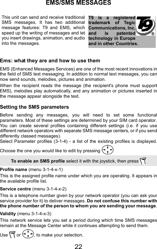 22EMS/SMS MESSAGESEms: what they are and how to use themEMS (Enhanced Messages Services) are one of the most recent innovations inthe field of SMS text messaging. In addition to normal text messages, you cannow send sounds, melodies, pictures and animation.When the recipient reads the message (the recipient&apos;s phone must supportEMS), melodies play automatically, and any animation or pictures inserted inthe message appear alongside the text.Setting the SMS parametersBefore sending any messages, you will need to set some functionalparameters. Most of these settings are determined by your SIM card operator.You can create several profiles containing different settings (i.e. if you usedifferent network operators with separate SMS message centers, or if you senddifferently classed messages).Select Parameter profiles (3-1-4) - a list of the existing profiles is displayed.Choose the one you would like to edit by pressing Profile name (menu 3-1-4-x-1)This is the assigned profile name under which you are operating. It appears inthe available profile list.Service centre (menu 3-1-4-x-2)This is a telephone number given by your network operator (you can ask yourservice provider for it) to deliver messages. Do not confuse this number withthe phone number of the person to whom you are sending your message.Validity (menu 3-1-4-x-3)This network service lets you set a period during which time SMS messagesremain at the Message Center while it continues attempting to send them.Use   or  , to make your selection.T9 is a registeredtrademark of TegicCommunications, Inc.and is patentedtechnology in Europeand in other Countries.This unit can send and receive traditionalSMS messages. It has two additionalmessage features: T9 and EMS, whichspeed up the writing of messages and letyou insert drawings, animation, and audiointo the messages.To enable an SMS profile select it with the joystick, then press 