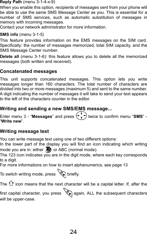 24Reply Path (menu 3-1-4-x-9)When you enable this option, recipients of messages sent from your phone willbe able to use the same SMS Message Center as you. This is essential for anumber of SMS services, such as automatic substitution of messages inmemory with incoming messages.  Contact your network administrator for more information.SMS info (menu 3-1-5)This feature provides information on the EMS messages on the SIM card.Specifically: the number of messages memorized, total SIM capacity, and theSMS Message Center number.Delete all (menu 3-1-6): this feature allows you to delete all the memorizedmessages (both written and received).Concatenated messages This unit supports concatenated messages. This option lets you writemessages longer than 160 characters. The total number of characters aredivided into two or more messages (maximum 5) and sent to the same number.A digit indicating the number of messages it will take to send your text appearsto the left of the characters counter in the editor.Writing and sending a new SMS/EMS message...Enter menu 3 - “Messages” and press   twice to confirm menu “SMS” -“Write new”.Writing message textYou can write message text using one of two different options:In the lower part of the display you will find an icon indicating which writingmode you are in: either   or ABC (normal mode).The 123 icon indicates you are in the digit mode, where each key correspondsto a digit.For more informations on how to insert alphanumerics, see page 13To switch writing mode, press  briefly.The   icon means that the next character will be a capital letter. If, after thefirst capital character, you press   again, ALL the subsequent characterswill be upper-case.