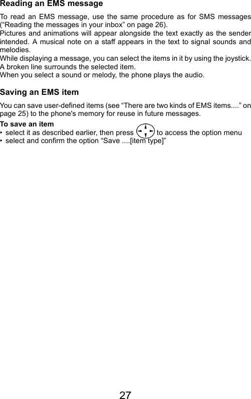 27Reading an EMS messageTo read an EMS message, use the same procedure as for SMS messages(“Reading the messages in your inbox” on page 26).Pictures and animations will appear alongside the text exactly as the senderintended. A musical note on a staff appears in the text to signal sounds andmelodies. While displaying a message, you can select the items in it by using the joystick.A broken line surrounds the selected item.  When you select a sound or melody, the phone plays the audio.Saving an EMS itemYou can save user-defined items (see “There are two kinds of EMS items....” onpage 25) to the phone&apos;s memory for reuse in future messages.To save an item• select it as described earlier, then press   to access the option menu• select and confirm the option “Save ....[item type]”
