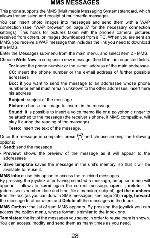 28MMS MESSAGESThis phone supports the MMS (Multimedia Messaging System) standard, whichallows transmission and receipt of multimedia messages.You can insert photo images into messages and send them with a WAPconnection (see “WAP browser” on page 37 for the necessary connectionsettings). This holds for pictures taken with the phone&apos;s camera, picturesreceived from others, or images downloaded from a PC. When you are sent anMMS, you receive a WAP message that includes the link you need to downloadthe MMS.Enter the Messages submenu from the main menu, and select item 2 - MMS.Choose Write New to compose a new message; then fill in the requested fields:To: insert the phone number or the e-mail address of the main addressee.CC:  insert the phone number or the e-mail address of further possibleadresseesBcc: if you want to send the message to an addressee whose phonenumber or email must remain unknown to the other addresses, insert herehis addressSubject: subject of the messagePicture: choose the image to inseret in the messageSound: it is possible to insert a voice memo file or a polyphonic ringer tobe attached to the message (the receiver’s phone, if MMS compatible, willplay it during the reading of the message)Testo: insert the text of the message.Once the message is complete, press   and choose amoing the followingoptions:•Send: send the message•Preview: shows the preview of the message as it will appear to theaddressees•Save template saves the message in the unit’s memory, so that it will beavailable to reuse it.MMS inbox: use this option to access the received messages.By pressing the joystick after having selected a message, an option menu willappear; it allows to: send again the current message, open  it,  delete it, 5(addressee’s number, date and time, file dimension, subject), get the numbersfrom the text (as you can do with SMS messages, see page 26), reply, forwardthe message to other users and Delete all the messages in the InboxMMS Outbox: the list of sent MMS appears. By pressing the joystick you canaccess the option menu, whose format is similar to the Inbox one.Templates: the list of the messages you saved in order to reuse them is shown.You can access, modify and send them as many times as you need.