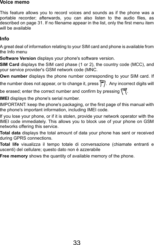 33Voice memoThis feature allows you to record voices and sounds as if the phone was aportable recorder; afterwards, you can also listen to the audio files, asdescribed on page 31. If no filename appear in the list, only the first menu itemwill be availableInfoA great deal of information relating to your SIM card and phone is available fromthe Info menuSoftware Version displays your phone&apos;s software version.SIM Card displays the SIM card phase (1 or 2), the country code (MCC), andyour service provider&apos;s GSM network code (MNC.Own number displays the phone number corresponding to your SIM card. Ifthe number does not appear, or to change it, press  .  Any incorrect digits willbe erased; enter the correct number and confirm by pressing  .IMEI displays the phone&apos;s serial number.IMPORTANT: keep the phone&apos;s packaging, or the first page of this manual withthe phone&apos;s important information, including IMEI code.If you lose your phone, or if it is stolen, provide your network operator with theIMEI code immediately. This allows you to block use of your phone on GSMnetworks offering this service.Total data displays the total amount of data your phone has sent or receivedduring GPRS connections.Total life visualizza il tempo totale di conversazione (chiamate entranti euscenti) del cellulare; questo dato non è azzerabileFree memory shows the quantity of available memory of the phone.