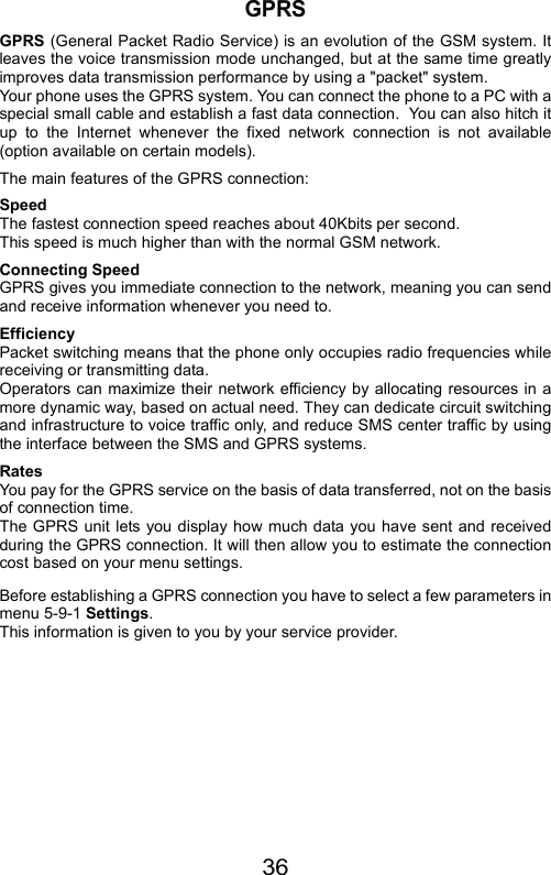 36GPRSGPRS (General Packet Radio Service) is an evolution of the GSM system. Itleaves the voice transmission mode unchanged, but at the same time greatlyimproves data transmission performance by using a &quot;packet&quot; system.   Your phone uses the GPRS system. You can connect the phone to a PC with aspecial small cable and establish a fast data connection.  You can also hitch itup to the Internet whenever the fixed network connection is not available(option available on certain models).The main features of the GPRS connection:Speed The fastest connection speed reaches about 40Kbits per second.This speed is much higher than with the normal GSM network. Connecting SpeedGPRS gives you immediate connection to the network, meaning you can sendand receive information whenever you need to. EfficiencyPacket switching means that the phone only occupies radio frequencies whilereceiving or transmitting data.Operators can maximize their network efficiency by allocating resources in amore dynamic way, based on actual need. They can dedicate circuit switchingand infrastructure to voice traffic only, and reduce SMS center traffic by usingthe interface between the SMS and GPRS systems. RatesYou pay for the GPRS service on the basis of data transferred, not on the basisof connection time.The GPRS unit lets you display how much data you have sent and receivedduring the GPRS connection. It will then allow you to estimate the connectioncost based on your menu settings. Before establishing a GPRS connection you have to select a few parameters inmenu 5-9-1 Settings.This information is given to you by your service provider.