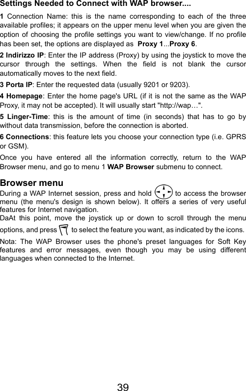 39Settings Needed to Connect with WAP browser....1  Connection Name: this is the name corresponding to each of the threeavailable profiles; it appears on the upper menu level when you are given theoption of choosing the profile settings you want to view/change. If no profilehas been set, the options are displayed as  Proxy 1...Proxy 6.2 Indirizzo IP: Enter the IP address (Proxy) by using the joystick to move thecursor through the settings. When the field is not blank the cursorautomatically moves to the next field.3 Porta IP: Enter the requested data (usually 9201 or 9203).4 Homepage: Enter the home page&apos;s URL (if it is not the same as the WAPProxy, it may not be accepted). It will usually start &quot;http://wap…&quot;.5 Linger-Time: this is the amount of time (in seconds) that has to go bywithout data transmission, before the connection is aborted.6 Connections: this feature lets you choose your connection type (i.e. GPRSor GSM).Once you have entered all the information correctly, return to the WAPBrowser menu, and go to menu 1 WAP Browser submenu to connect.Browser menuDuring a WAP Internet session, press and hold   to access the browsermenu (the menu&apos;s design is shown below). It offers a series of very usefulfeatures for Internet navigation.DaAt this point, move the joystick up or down to scroll through the menuoptions, and press    to select the feature you want, as indicated by the icons. Nota: The WAP Browser uses the phone&apos;s preset languages for Soft Keyfeatures and error messages, even though you may be using differentlanguages when connected to the Internet.
