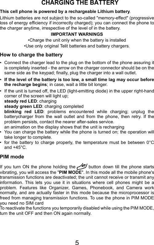 5CHARGING THE BATTERYThis cell phone is powered by a rechargeable Lithium battery.Lithium batteries are not subject to the so-called &quot;memory-effect&quot; (progressiveloss of energy efficiency if incorrectly charged); you can connect the phone tothe charger anytime, irrespective of the level of in the battery.IMPORTANT WARNINGS•Charge the unit only when the battery is installed•Use only original Telit batteries and battery chargers.How to charge the battery• Connect the charger lead to the plug on the bottom of the phone assuring itis completely inserted - the arrow on the charger connector should be on thesame side as the keypad; finally, plug the charger into a wall outlet.•If the level of the battery is too low, a small time lag may occur beforethe recharge begins; in case, wait a little bit longer.• If the unit is turned off, the LED (light-emitting diode) in the upper right-handcorner of the screen will light up;steady red LED: chargingsteady green LED: charging completedblinking red LED: problems encountered while charging; unplug thebatterycharger from the wall outlet and from the phone, then retry. If theproblem persists, contact the nearer after-sales service.an animation on the display shows that the unit is recharging• You can charge the battery while the phone is turned on; the operation willtake longer to complete.• for the battery to charge properly, the temperature must be between 0°Cand +45°C.PIM modeIf you turn ON the phone holding the button down till the phone startsvibrating, you will access the &quot;PIM MODE&quot;. In this mode all the mobile phone&apos;stransmission functions are deactivated; the unit cannot receive or transmit anyinformation. This lets you use it in situations where cell phones might be aproblem. Features like Organizer, Games, Phonebook, and Camera worknormally, and are actually faster in this mode because the microprocessor isfreed from managing transmission functions. To use the phone in PIM MODEyou need no SIM cardTo reactivate the functions you temporarily disabled while using the PIM MODE,turn the unit OFF and then ON again normally.