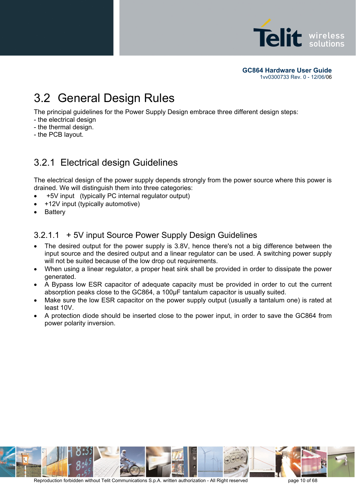        GC864 Hardware User Guide  1vv0300733 Rev. 0 - 12/06/06  Reproduction forbidden without Telit Communications S.p.A. written authorization - All Right reserved    page 10 of 68  3.2  General Design Rules The principal guidelines for the Power Supply Design embrace three different design steps: - the electrical design - the thermal design. - the PCB layout.  3.2.1  Electrical design Guidelines  The electrical design of the power supply depends strongly from the power source where this power is drained. We will distinguish them into three categories: •   +5V input   (typically PC internal regulator output) •  +12V input (typically automotive) •  Battery  3.2.1.1   + 5V input Source Power Supply Design Guidelines •  The desired output for the power supply is 3.8V, hence there&apos;s not a big difference between the input source and the desired output and a linear regulator can be used. A switching power supply will not be suited because of the low drop out requirements. •  When using a linear regulator, a proper heat sink shall be provided in order to dissipate the power generated. •  A Bypass low ESR capacitor of adequate capacity must be provided in order to cut the current absorption peaks close to the GC864, a 100μF tantalum capacitor is usually suited. •  Make sure the low ESR capacitor on the power supply output (usually a tantalum one) is rated at least 10V. •  A protection diode should be inserted close to the power input, in order to save the GC864 from power polarity inversion. 