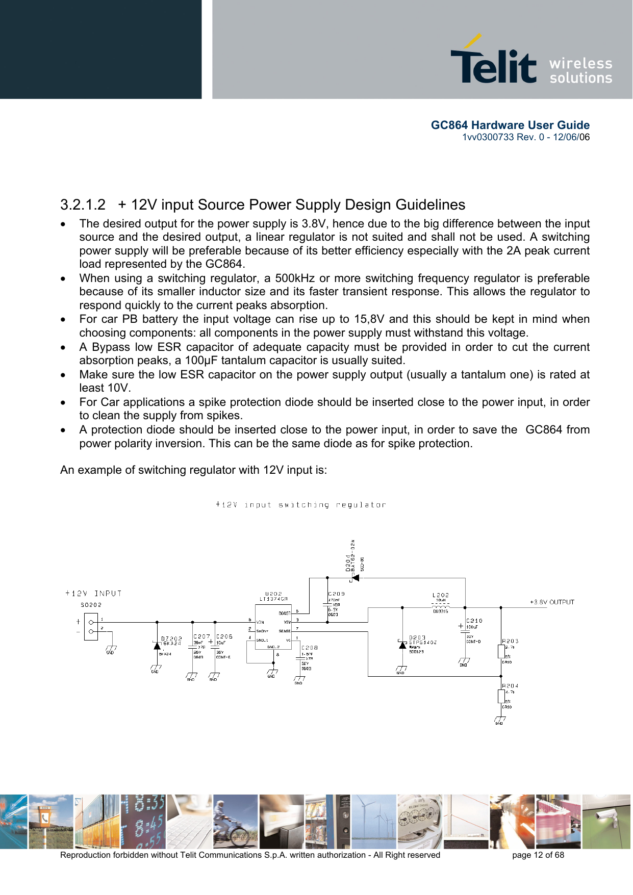        GC864 Hardware User Guide  1vv0300733 Rev. 0 - 12/06/06  Reproduction forbidden without Telit Communications S.p.A. written authorization - All Right reserved    page 12 of 68     3.2.1.2   + 12V input Source Power Supply Design Guidelines •  The desired output for the power supply is 3.8V, hence due to the big difference between the input source and the desired output, a linear regulator is not suited and shall not be used. A switching power supply will be preferable because of its better efficiency especially with the 2A peak current load represented by the GC864. •  When using a switching regulator, a 500kHz or more switching frequency regulator is preferable because of its smaller inductor size and its faster transient response. This allows the regulator to respond quickly to the current peaks absorption.  •  For car PB battery the input voltage can rise up to 15,8V and this should be kept in mind when choosing components: all components in the power supply must withstand this voltage. •  A Bypass low ESR capacitor of adequate capacity must be provided in order to cut the current absorption peaks, a 100μF tantalum capacitor is usually suited. •  Make sure the low ESR capacitor on the power supply output (usually a tantalum one) is rated at least 10V. •  For Car applications a spike protection diode should be inserted close to the power input, in order to clean the supply from spikes.  •  A protection diode should be inserted close to the power input, in order to save the  GC864 from power polarity inversion. This can be the same diode as for spike protection.  An example of switching regulator with 12V input is:  