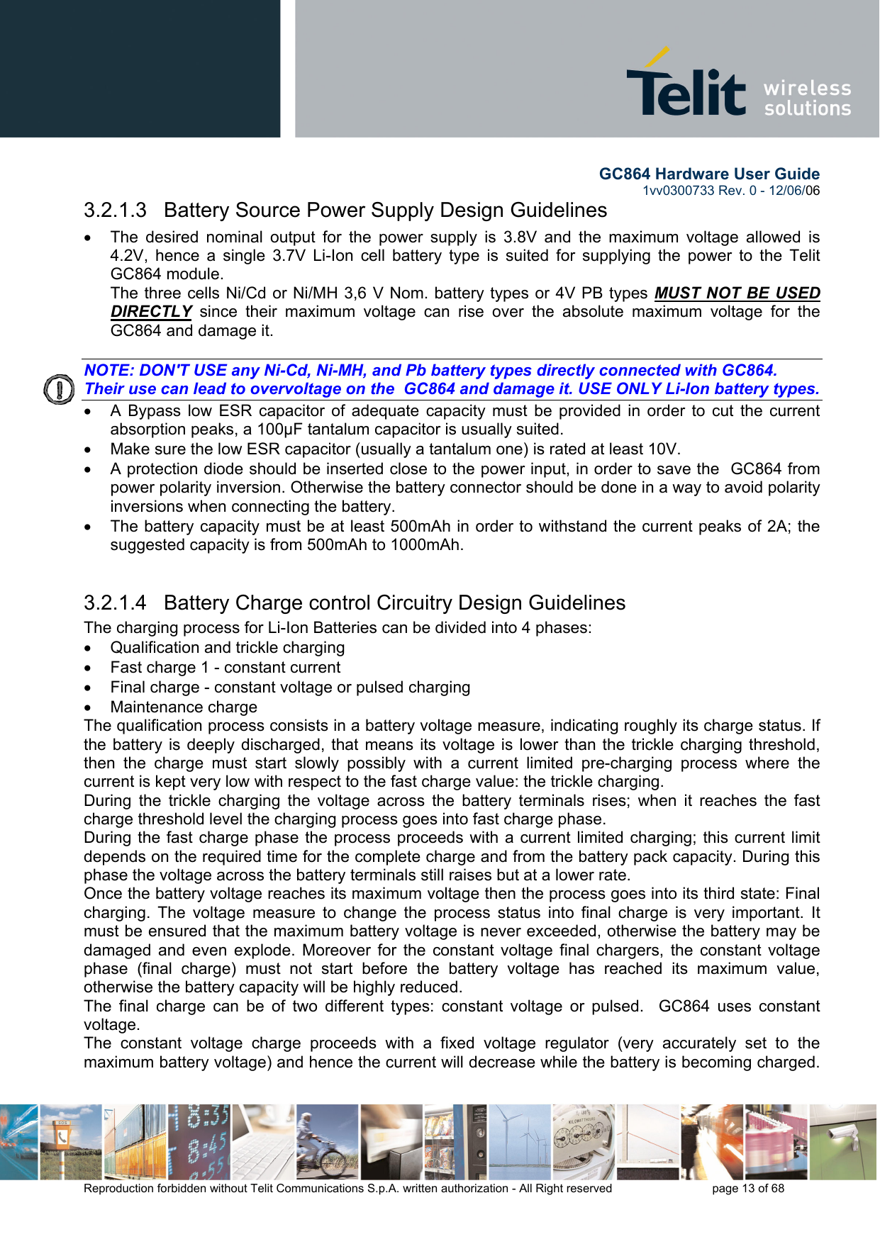        GC864 Hardware User Guide  1vv0300733 Rev. 0 - 12/06/06  Reproduction forbidden without Telit Communications S.p.A. written authorization - All Right reserved    page 13 of 68  3.2.1.3   Battery Source Power Supply Design Guidelines •  The desired nominal output for the power supply is 3.8V and the maximum voltage allowed is 4.2V, hence a single 3.7V Li-Ion cell battery type is suited for supplying the power to the Telit GC864 module. The three cells Ni/Cd or Ni/MH 3,6 V Nom. battery types or 4V PB types MUST NOT BE USED DIRECTLY since their maximum voltage can rise over the absolute maximum voltage for the GC864 and damage it.  NOTE: DON&apos;T USE any Ni-Cd, Ni-MH, and Pb battery types directly connected with GC864. Their use can lead to overvoltage on the  GC864 and damage it. USE ONLY Li-Ion battery types. •  A Bypass low ESR capacitor of adequate capacity must be provided in order to cut the current absorption peaks, a 100μF tantalum capacitor is usually suited. •  Make sure the low ESR capacitor (usually a tantalum one) is rated at least 10V. •  A protection diode should be inserted close to the power input, in order to save the  GC864 from power polarity inversion. Otherwise the battery connector should be done in a way to avoid polarity inversions when connecting the battery. •  The battery capacity must be at least 500mAh in order to withstand the current peaks of 2A; the suggested capacity is from 500mAh to 1000mAh.  3.2.1.4   Battery Charge control Circuitry Design Guidelines The charging process for Li-Ion Batteries can be divided into 4 phases: •  Qualification and trickle charging •  Fast charge 1 - constant current •  Final charge - constant voltage or pulsed charging •  Maintenance charge  The qualification process consists in a battery voltage measure, indicating roughly its charge status. If the battery is deeply discharged, that means its voltage is lower than the trickle charging threshold, then the charge must start slowly possibly with a current limited pre-charging process where the current is kept very low with respect to the fast charge value: the trickle charging. During the trickle charging the voltage across the battery terminals rises; when it reaches the fast charge threshold level the charging process goes into fast charge phase. During the fast charge phase the process proceeds with a current limited charging; this current limit depends on the required time for the complete charge and from the battery pack capacity. During this phase the voltage across the battery terminals still raises but at a lower rate. Once the battery voltage reaches its maximum voltage then the process goes into its third state: Final  charging. The voltage measure to change the process status into final charge is very important. It must be ensured that the maximum battery voltage is never exceeded, otherwise the battery may be damaged and even explode. Moreover for the constant voltage final chargers, the constant voltage phase (final charge) must not start before the battery voltage has reached its maximum value, otherwise the battery capacity will be highly reduced. The final charge can be of two different types: constant voltage or pulsed.  GC864 uses constant voltage. The constant voltage charge proceeds with a fixed voltage regulator (very accurately set to the maximum battery voltage) and hence the current will decrease while the battery is becoming charged. 