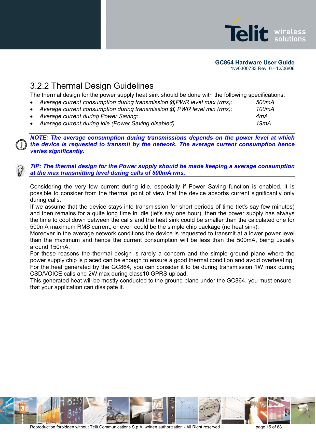        GC864 Hardware User Guide  1vv0300733 Rev. 0 - 12/06/06  Reproduction forbidden without Telit Communications S.p.A. written authorization - All Right reserved    page 15 of 68  3.2.2 Thermal Design Guidelines The thermal design for the power supply heat sink should be done with the following specifications: •  Average current consumption during transmission @PWR level max (rms):   500mA •  Average current consumption during transmission @ PWR level min (rms):   100mA  •  Average current during Power Saving:             4mA •  Average current during idle (Power Saving disabled)        19mA  NOTE: The average consumption during transmissions depends on the power level at which the device is requested to transmit by the network. The average current consumption hence varies significantly.  TIP: The thermal design for the Power supply should be made keeping a average consumption at the max transmitting level during calls of 500mA rms.  Considering the very low current during idle, especially if Power Saving function is enabled, it is possible to consider from the thermal point of view that the device absorbs current significantly only during calls.  If we assume that the device stays into transmission for short periods of time (let&apos;s say few minutes) and then remains for a quite long time in idle (let&apos;s say one hour), then the power supply has always the time to cool down between the calls and the heat sink could be smaller than the calculated one for 500mA maximum RMS current, or even could be the simple chip package (no heat sink). Moreover in the average network conditions the device is requested to transmit at a lower power level than the maximum and hence the current consumption will be less than the 500mA, being usually around 150mA. For these reasons the thermal design is rarely a concern and the simple ground plane where the power supply chip is placed can be enough to ensure a good thermal condition and avoid overheating.  For the heat generated by the GC864, you can consider it to be during transmission 1W max during CSD/VOICE calls and 2W max during class10 GPRS upload.  This generated heat will be mostly conducted to the ground plane under the GC864, you must ensure that your application can dissipate it.   