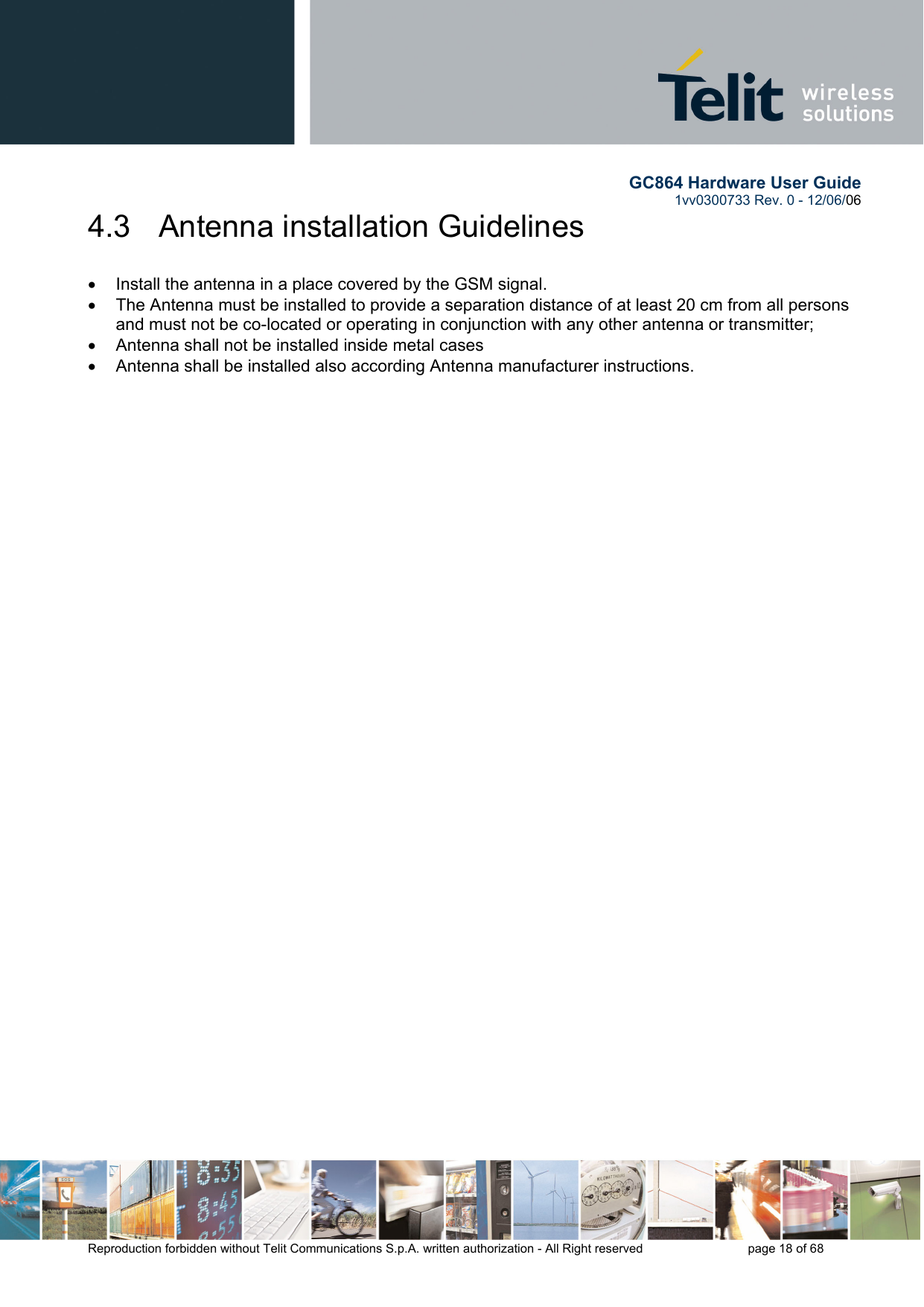        GC864 Hardware User Guide  1vv0300733 Rev. 0 - 12/06/06  Reproduction forbidden without Telit Communications S.p.A. written authorization - All Right reserved    page 18 of 68  4.3   Antenna installation Guidelines  •  Install the antenna in a place covered by the GSM signal. •  The Antenna must be installed to provide a separation distance of at least 20 cm from all persons and must not be co-located or operating in conjunction with any other antenna or transmitter; •  Antenna shall not be installed inside metal cases  •  Antenna shall be installed also according Antenna manufacturer instructions. 