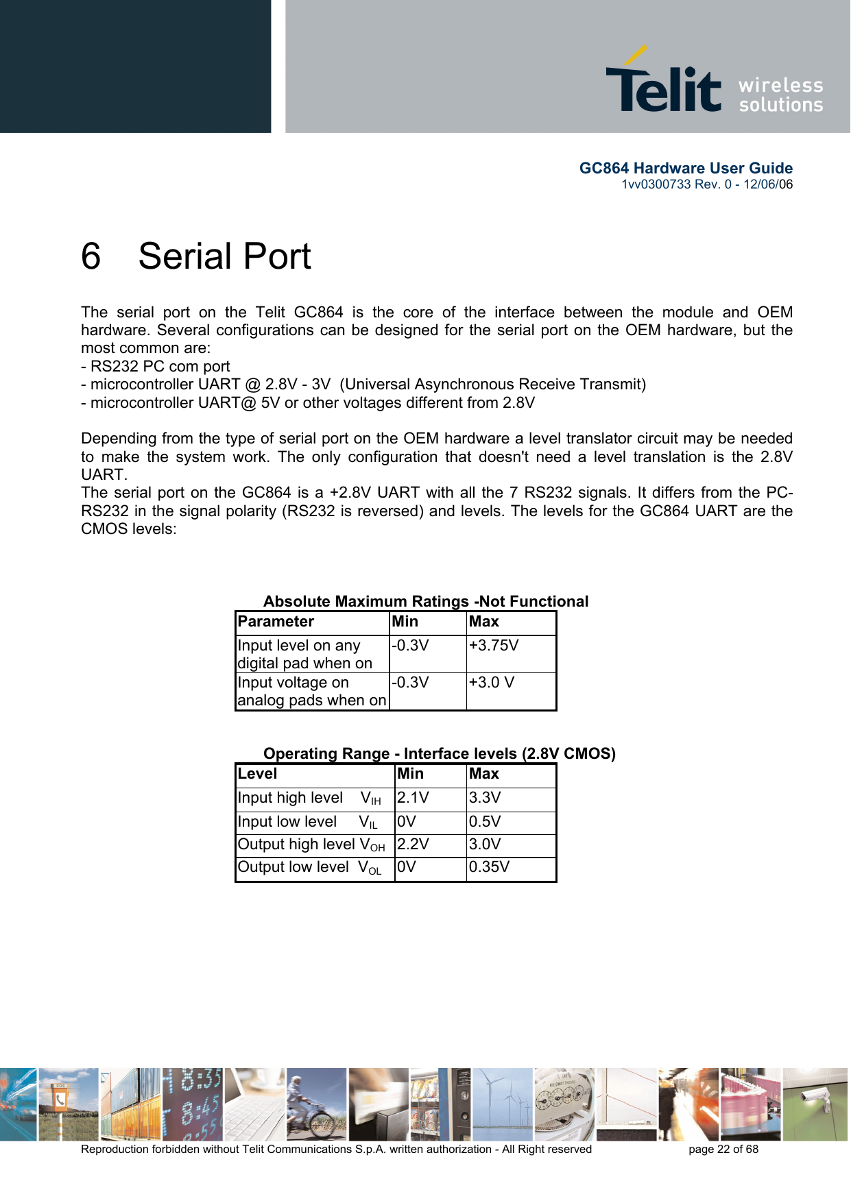        GC864 Hardware User Guide  1vv0300733 Rev. 0 - 12/06/06  Reproduction forbidden without Telit Communications S.p.A. written authorization - All Right reserved    page 22 of 68  6 Serial Port The serial port on the Telit GC864 is the core of the interface between the module and OEM hardware. Several configurations can be designed for the serial port on the OEM hardware, but the most common are: - RS232 PC com port - microcontroller UART @ 2.8V - 3V  (Universal Asynchronous Receive Transmit)  - microcontroller UART@ 5V or other voltages different from 2.8V   Depending from the type of serial port on the OEM hardware a level translator circuit may be needed to make the system work. The only configuration that doesn&apos;t need a level translation is the 2.8V UART. The serial port on the GC864 is a +2.8V UART with all the 7 RS232 signals. It differs from the PC-RS232 in the signal polarity (RS232 is reversed) and levels. The levels for the GC864 UART are the CMOS levels:       Absolute Maximum Ratings -Not Functional Parameter Min Max Input level on any digital pad when on -0.3V +3.75V Input voltage on analog pads when on-0.3V +3.0 V      Operating Range - Interface levels (2.8V CMOS) Level Min Max Input high level    VIH  2.1V 3.3V Input low level     VIL 0V  0.5V Output high level VOH 2.2V  3.0V Output low level  VOL 0V  0.35V     