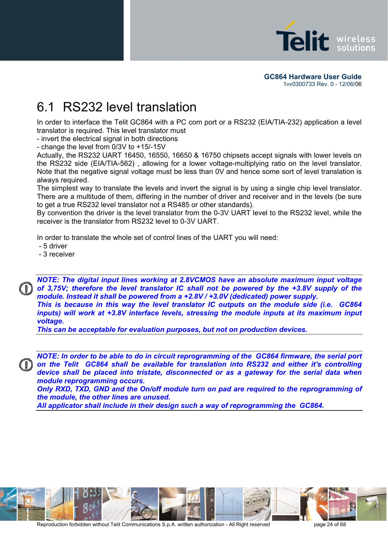        GC864 Hardware User Guide  1vv0300733 Rev. 0 - 12/06/06  Reproduction forbidden without Telit Communications S.p.A. written authorization - All Right reserved    page 24 of 68  6.1  RS232 level translation In order to interface the Telit GC864 with a PC com port or a RS232 (EIA/TIA-232) application a level translator is required. This level translator must - invert the electrical signal in both directions - change the level from 0/3V to +15/-15V  Actually, the RS232 UART 16450, 16550, 16650 &amp; 16750 chipsets accept signals with lower levels on the RS232 side (EIA/TIA-562) , allowing for a lower voltage-multiplying ratio on the level translator. Note that the negative signal voltage must be less than 0V and hence some sort of level translation is always required.  The simplest way to translate the levels and invert the signal is by using a single chip level translator. There are a multitude of them, differing in the number of driver and receiver and in the levels (be sure to get a true RS232 level translator not a RS485 or other standards). By convention the driver is the level translator from the 0-3V UART level to the RS232 level, while the receiver is the translator from RS232 level to 0-3V UART.  In order to translate the whole set of control lines of the UART you will need:  - 5 driver - 3 receiver   NOTE: The digital input lines working at 2.8VCMOS have an absolute maximum input voltage of 3,75V; therefore the level translator IC shall not be powered by the +3.8V supply of the module. Instead it shall be powered from a +2.8V / +3.0V (dedicated) power supply. This is because in this way the level translator IC outputs on the module side (i.e.  GC864 inputs) will work at +3.8V interface levels, stressing the module inputs at its maximum input voltage. This can be acceptable for evaluation purposes, but not on production devices.   NOTE: In order to be able to do in circuit reprogramming of the  GC864 firmware, the serial port on the Telit  GC864 shall be available for translation into RS232 and either it&apos;s controlling device shall be placed into tristate, disconnected or as a gateway for the serial data when module reprogramming occurs. Only RXD, TXD, GND and the On/off module turn on pad are required to the reprogramming of the module, the other lines are unused. All applicator shall include in their design such a way of reprogramming the  GC864.    