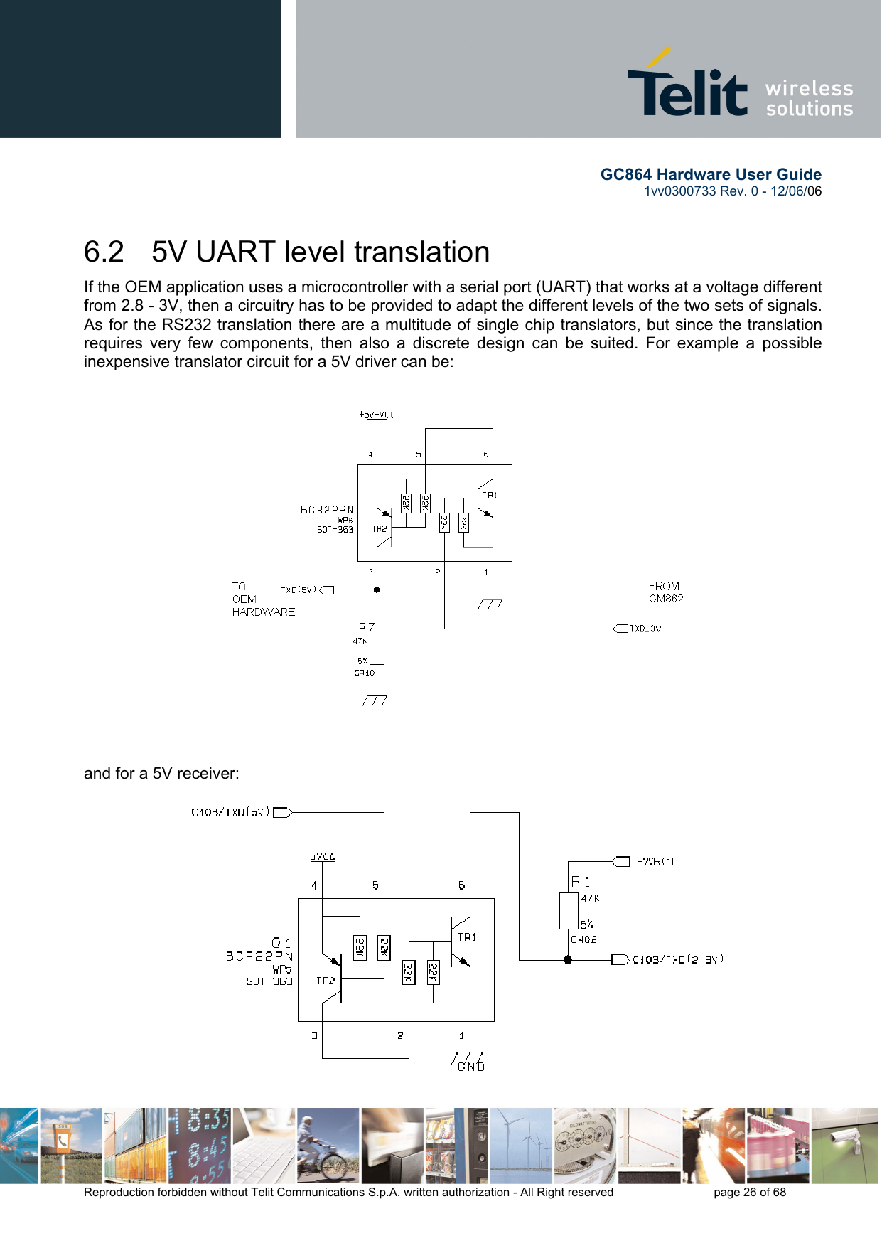        GC864 Hardware User Guide  1vv0300733 Rev. 0 - 12/06/06  Reproduction forbidden without Telit Communications S.p.A. written authorization - All Right reserved    page 26 of 68  6.2   5V UART level translation If the OEM application uses a microcontroller with a serial port (UART) that works at a voltage different from 2.8 - 3V, then a circuitry has to be provided to adapt the different levels of the two sets of signals. As for the RS232 translation there are a multitude of single chip translators, but since the translation requires very few components, then also a discrete design can be suited. For example a possible inexpensive translator circuit for a 5V driver can be:   and for a 5V receiver: 