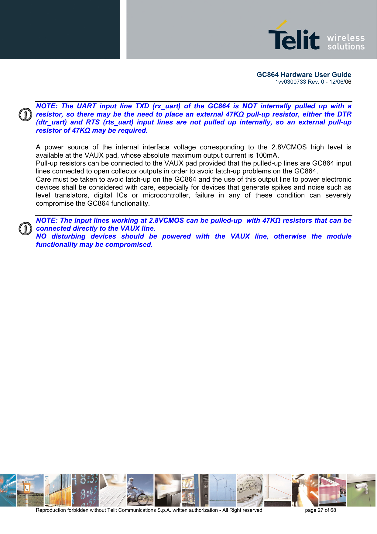        GC864 Hardware User Guide  1vv0300733 Rev. 0 - 12/06/06  Reproduction forbidden without Telit Communications S.p.A. written authorization - All Right reserved    page 27 of 68    NOTE: The UART input line TXD (rx_uart) of the GC864 is NOT internally pulled up with a  resistor, so there may be the need to place an external 47KΩ pull-up resistor, either the DTR (dtr_uart) and RTS (rts_uart) input lines are not pulled up internally, so an external pull-up resistor of 47KΩ may be required.  A power source of the internal interface voltage corresponding to the 2.8VCMOS high level is available at the VAUX pad, whose absolute maximum output current is 100mA. Pull-up resistors can be connected to the VAUX pad provided that the pulled-up lines are GC864 input lines connected to open collector outputs in order to avoid latch-up problems on the GC864. Care must be taken to avoid latch-up on the GC864 and the use of this output line to power electronic devices shall be considered with care, especially for devices that generate spikes and noise such as level translators, digital ICs or microcontroller, failure in any of these condition can severely compromise the GC864 functionality.  NOTE: The input lines working at 2.8VCMOS can be pulled-up  with 47KΩ resistors that can be connected directly to the VAUX line.  NO disturbing devices should be powered with the VAUX line, otherwise the module functionality may be compromised.    