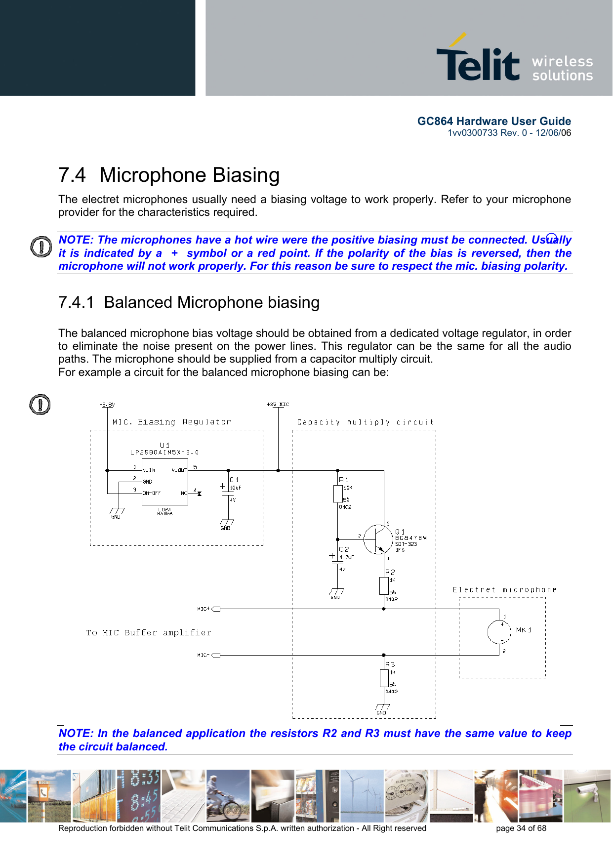        GC864 Hardware User Guide  1vv0300733 Rev. 0 - 12/06/06  Reproduction forbidden without Telit Communications S.p.A. written authorization - All Right reserved    page 34 of 68  7.4 Microphone Biasing The electret microphones usually need a biasing voltage to work properly. Refer to your microphone provider for the characteristics required.  NOTE: The microphones have a hot wire were the positive biasing must be connected. Usually it is indicated by a  +  symbol or a red point. If the polarity of the bias is reversed, then the microphone will not work properly. For this reason be sure to respect the mic. biasing polarity.   7.4.1  Balanced Microphone biasing  The balanced microphone bias voltage should be obtained from a dedicated voltage regulator, in order to eliminate the noise present on the power lines. This regulator can be the same for all the audio paths. The microphone should be supplied from a capacitor multiply circuit. For example a circuit for the balanced microphone biasing can be:  NOTE: In the balanced application the resistors R2 and R3 must have the same value to keep the circuit balanced.   