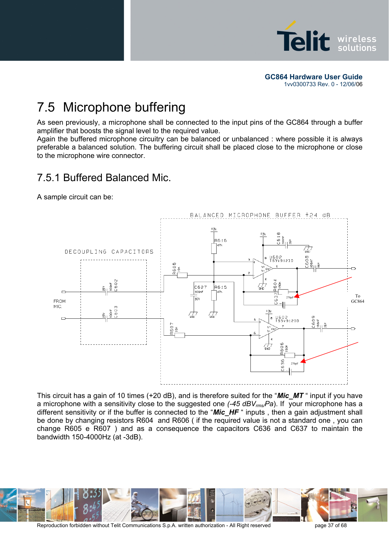       GC864 Hardware User Guide  1vv0300733 Rev. 0 - 12/06/06  Reproduction forbidden without Telit Communications S.p.A. written authorization - All Right reserved    page 37 of 68  7.5 Microphone buffering As seen previously, a microphone shall be connected to the input pins of the GC864 through a buffer amplifier that boosts the signal level to the required value. Again the buffered microphone circuitry can be balanced or unbalanced : where possible it is always preferable a balanced solution. The buffering circuit shall be placed close to the microphone or close to the microphone wire connector. 7.5.1 Buffered Balanced Mic.  A sample circuit can be: This circuit has a gain of 10 times (+20 dB), and is therefore suited for the “Mic_MT “ input if you have a microphone with a sensitivity close to the suggested one (-45 dBVrms/Pa). If  your microphone has a different sensitivity or if the buffer is connected to the “Mic_HF “ inputs , then a gain adjustment shall be done by changing resistors R604  and R606 ( if the required value is not a standard one , you can change R605 e R607 ) and as a consequence the capacitors C636 and C637 to maintain the bandwidth 150-4000Hz (at -3dB).  To GC864 270pF  270pF 