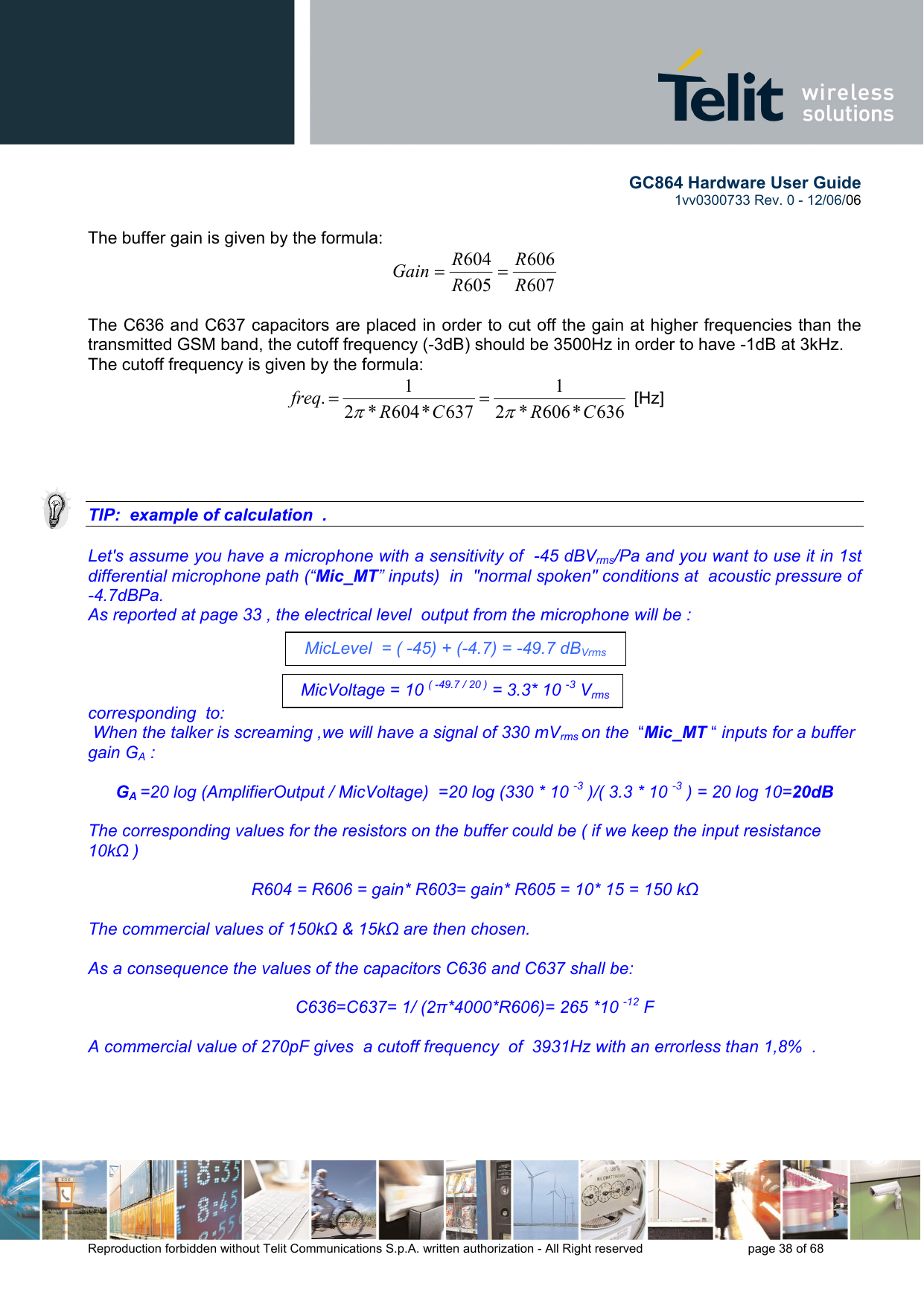        GC864 Hardware User Guide  1vv0300733 Rev. 0 - 12/06/06  Reproduction forbidden without Telit Communications S.p.A. written authorization - All Right reserved    page 38 of 68   The buffer gain is given by the formula: 607606605604RRRRGain ==   The C636 and C637 capacitors are placed in order to cut off the gain at higher frequencies than the transmitted GSM band, the cutoff frequency (-3dB) should be 3500Hz in order to have -1dB at 3kHz. The cutoff frequency is given by the formula: 636*606*21637*604*21.CRCRfreqππ==  [Hz]     TIP:  example of calculation  .  Let&apos;s assume you have a microphone with a sensitivity of  -45 dBVrms/Pa and you want to use it in 1st differential microphone path (“Mic_MT” inputs)  in  &quot;normal spoken&quot; conditions at  acoustic pressure of -4.7dBPa. As reported at page 33 , the electrical level  output from the microphone will be :      corresponding  to:  When the talker is screaming ,we will have a signal of 330 mVrms on the  “Mic_MT “ inputs for a buffer gain GA :  GA =20 log (AmplifierOutput / MicVoltage)  =20 log (330 * 10 -3 )/( 3.3 * 10 -3 ) = 20 log 10=20dB  The corresponding values for the resistors on the buffer could be ( if we keep the input resistance 10kΩ )  R604 = R606 = gain* R603= gain* R605 = 10* 15 = 150 kΩ  The commercial values of 150kΩ &amp; 15kΩ are then chosen.  As a consequence the values of the capacitors C636 and C637 shall be:  C636=C637= 1/ (2π*4000*R606)= 265 *10 -12 F  A commercial value of 270pF gives  a cutoff frequency  of  3931Hz with an errorless than 1,8%  .   MicLevel  = ( -45) + (-4.7) = -49.7 dBVrms MicVoltage = 10 ( -49.7 / 20 ) = 3.3* 10 -3 Vrms