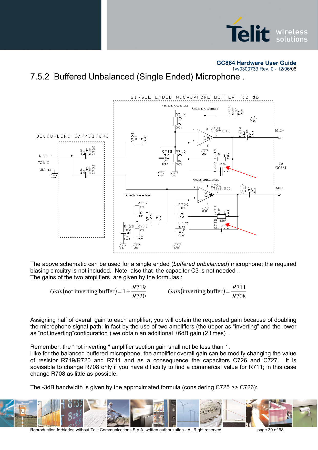        GC864 Hardware User Guide  1vv0300733 Rev. 0 - 12/06/06  Reproduction forbidden without Telit Communications S.p.A. written authorization - All Right reserved    page 39 of 68  7.5.2  Buffered Unbalanced (Single Ended) Microphone .    The above schematic can be used for a single ended (buffered unbalanced) microphone; the required biasing circuitry is not included.  Note  also that  the capacitor C3 is not needed . The gains of the two amplifiers  are given by the formulas :  ()7207191buffer invertingnot  RRGain +=             ()708711buffer inverting RRGain =     Assigning half of overall gain to each amplifier, you will obtain the requested gain because of doubling the microphone signal path; in fact by the use of two amplifiers (the upper as “inverting” and the lower as “not inverting”configuration ) we obtain an additional +6dB gain (2 times) .  Remember: the “not inverting “ amplifier section gain shall not be less than 1.   Like for the balanced buffered microphone, the amplifier overall gain can be modify changing the value of resistor R719/R720 and R711 and as a consequence the capacitors C726 and C727.  It is advisable to change R708 only if you have difficulty to find a commercial value for R711; in this case change R708 as little as possible.    The -3dB bandwidth is given by the approximated formula (considering C725 &gt;&gt; C726):  To GC864 MIC+ MIC+ 2,7nF 6,8nF 