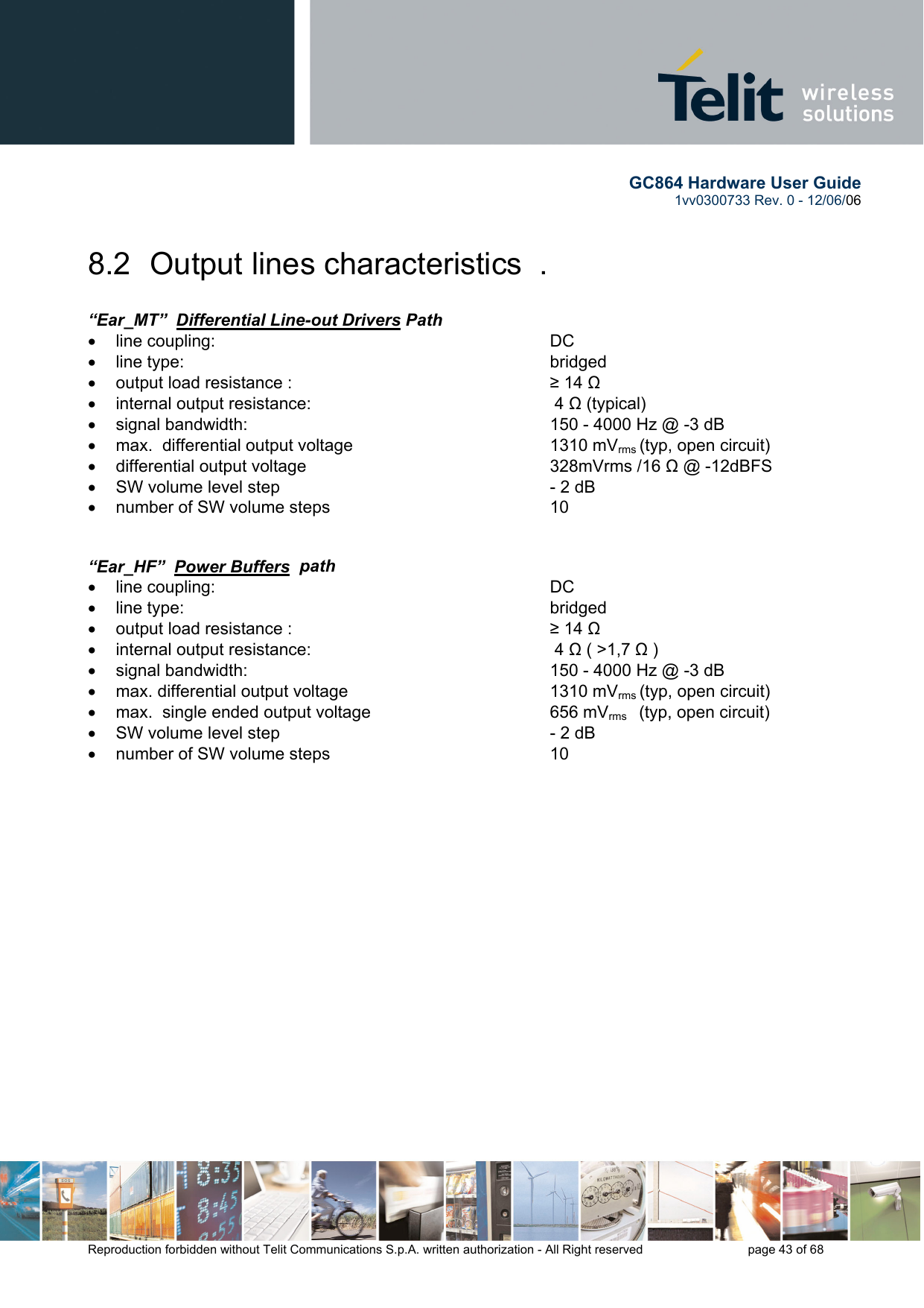        GC864 Hardware User Guide  1vv0300733 Rev. 0 - 12/06/06  Reproduction forbidden without Telit Communications S.p.A. written authorization - All Right reserved    page 43 of 68  8.2  Output lines characteristics  .  “Ear_MT”  Differential Line-out Drivers Path   •  line coupling:      DC  •  line type:      bridged •  output load resistance :        ≥ 14 Ω  •  internal output resistance:     4 Ω (typical) •  signal bandwidth:          150 - 4000 Hz @ -3 dB  •  max.  differential output voltage      1310 mVrms (typ, open circuit) •  differential output voltage         328mVrms /16 Ω @ -12dBFS •  SW volume level step      - 2 dB •  number of SW volume steps      10    “Ear_HF”  Power Buffers  path   •  line coupling:      DC  •  line type:      bridged •  output load resistance :        ≥ 14 Ω •  internal output resistance:     4 Ω ( &gt;1,7 Ω ) •  signal bandwidth:          150 - 4000 Hz @ -3 dB  •  max. differential output voltage    1310 mVrms (typ, open circuit) •  max.  single ended output voltage       656 mVrms    (typ, open circuit) •  SW volume level step      - 2 dB •  number of SW volume steps         10    