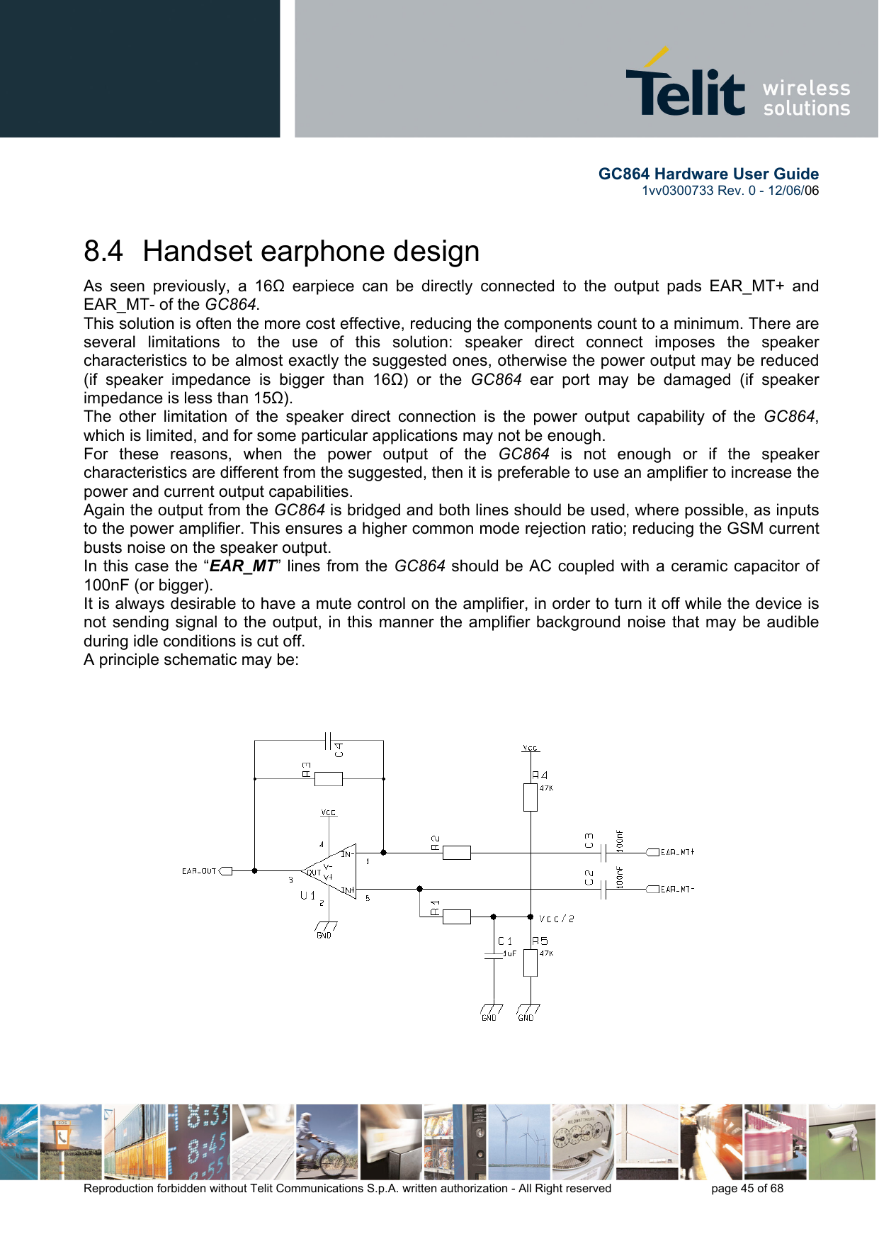       GC864 Hardware User Guide  1vv0300733 Rev. 0 - 12/06/06  Reproduction forbidden without Telit Communications S.p.A. written authorization - All Right reserved    page 45 of 68  8.4  Handset earphone design As seen previously, a 16Ω earpiece can be directly connected to the output pads EAR_MT+ and EAR_MT- of the GC864. This solution is often the more cost effective, reducing the components count to a minimum. There are several limitations to the use of this solution: speaker direct connect imposes the speaker characteristics to be almost exactly the suggested ones, otherwise the power output may be reduced (if speaker impedance is bigger than 16Ω) or the GC864 ear port may be damaged (if speaker impedance is less than 15Ω). The other limitation of the speaker direct connection is the power output capability of the GC864, which is limited, and for some particular applications may not be enough. For these reasons, when the power output of the GC864 is not enough or if the speaker characteristics are different from the suggested, then it is preferable to use an amplifier to increase the power and current output capabilities.  Again the output from the GC864 is bridged and both lines should be used, where possible, as inputs to the power amplifier. This ensures a higher common mode rejection ratio; reducing the GSM current busts noise on the speaker output. In this case the “EAR_MT” lines from the GC864 should be AC coupled with a ceramic capacitor of 100nF (or bigger). It is always desirable to have a mute control on the amplifier, in order to turn it off while the device is not sending signal to the output, in this manner the amplifier background noise that may be audible during idle conditions is cut off. A principle schematic may be:  