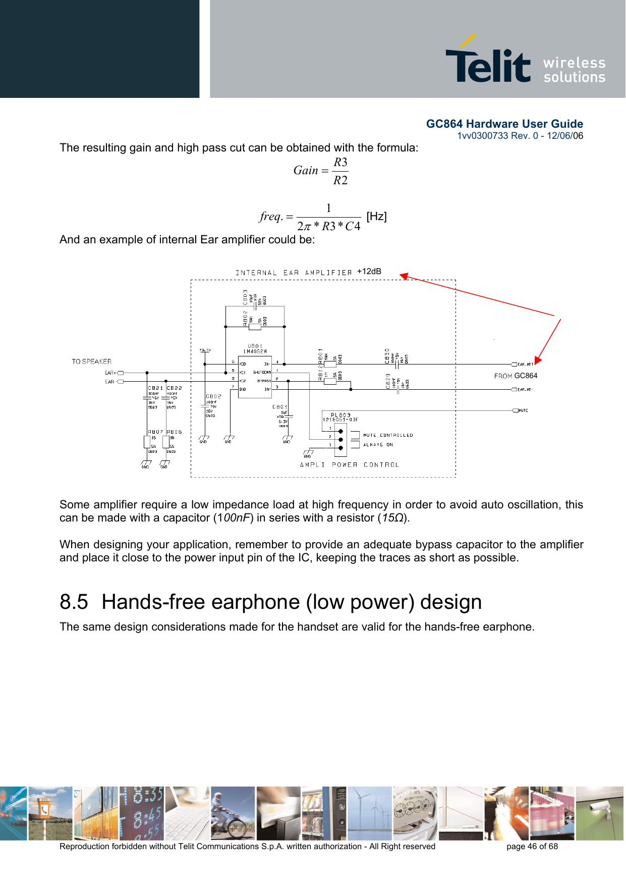        GC864 Hardware User Guide  1vv0300733 Rev. 0 - 12/06/06  Reproduction forbidden without Telit Communications S.p.A. written authorization - All Right reserved    page 46 of 68  The resulting gain and high pass cut can be obtained with the formula: 23RRGain =  4*3*21.CRfreqπ= [Hz] And an example of internal Ear amplifier could be:  Some amplifier require a low impedance load at high frequency in order to avoid auto oscillation, this can be made with a capacitor (100nF) in series with a resistor (15Ω).  When designing your application, remember to provide an adequate bypass capacitor to the amplifier and place it close to the power input pin of the IC, keeping the traces as short as possible. 8.5  Hands-free earphone (low power) design The same design considerations made for the handset are valid for the hands-free earphone. +12dBGC864