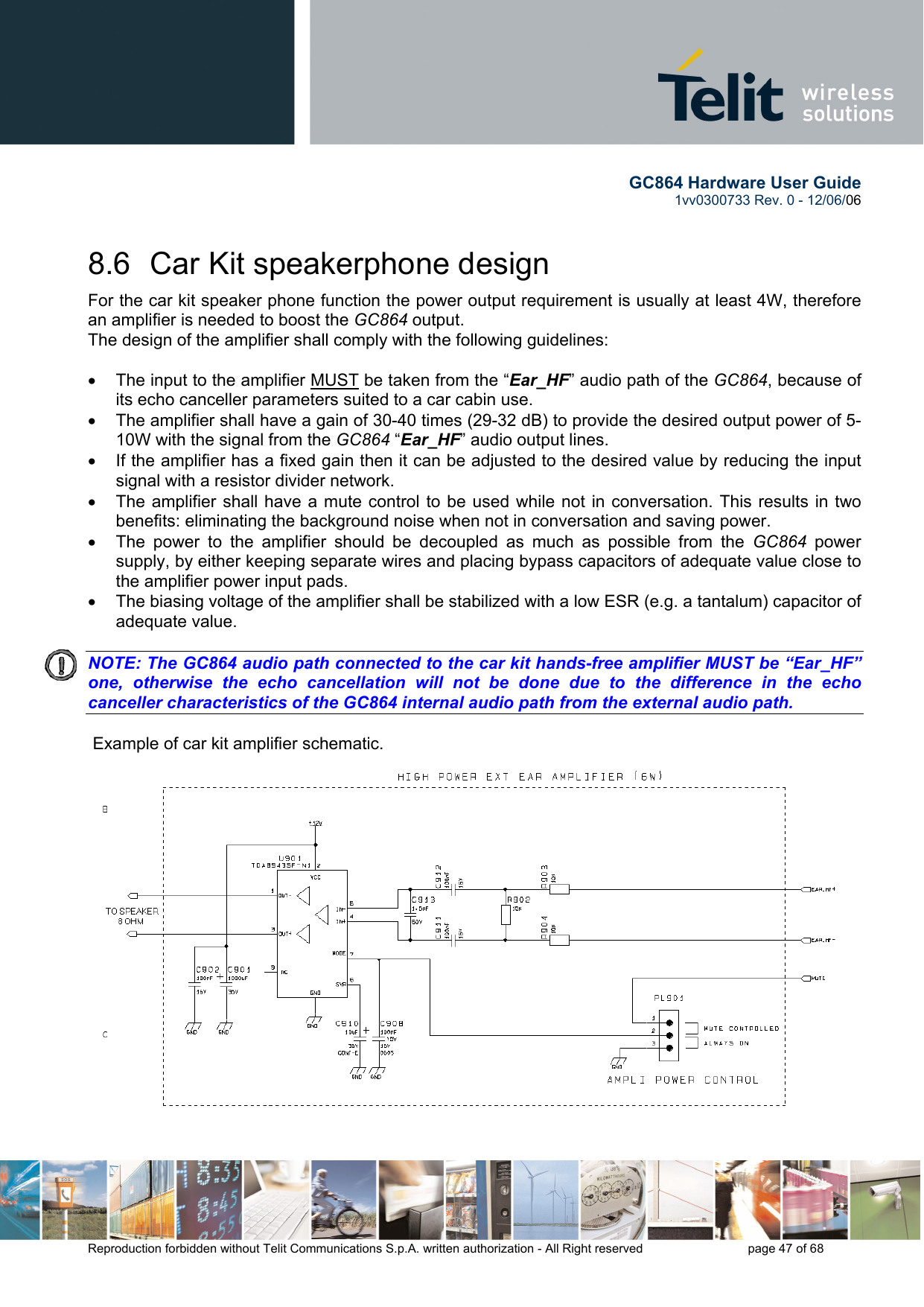        GC864 Hardware User Guide  1vv0300733 Rev. 0 - 12/06/06  Reproduction forbidden without Telit Communications S.p.A. written authorization - All Right reserved    page 47 of 68  8.6  Car Kit speakerphone design For the car kit speaker phone function the power output requirement is usually at least 4W, therefore an amplifier is needed to boost the GC864 output. The design of the amplifier shall comply with the following guidelines:  •  The input to the amplifier MUST be taken from the “Ear_HF” audio path of the GC864, because of its echo canceller parameters suited to a car cabin use. •  The amplifier shall have a gain of 30-40 times (29-32 dB) to provide the desired output power of 5-10W with the signal from the GC864 “Ear_HF” audio output lines. •  If the amplifier has a fixed gain then it can be adjusted to the desired value by reducing the input signal with a resistor divider network. •  The amplifier shall have a mute control to be used while not in conversation. This results in two benefits: eliminating the background noise when not in conversation and saving power. •  The power to the amplifier should be decoupled as much as possible from the GC864 power supply, by either keeping separate wires and placing bypass capacitors of adequate value close to the amplifier power input pads. •  The biasing voltage of the amplifier shall be stabilized with a low ESR (e.g. a tantalum) capacitor of adequate value.   NOTE: The GC864 audio path connected to the car kit hands-free amplifier MUST be “Ear_HF” one, otherwise the echo cancellation will not be done due to the difference in the echo canceller characteristics of the GC864 internal audio path from the external audio path.     Example of car kit amplifier schematic.  
