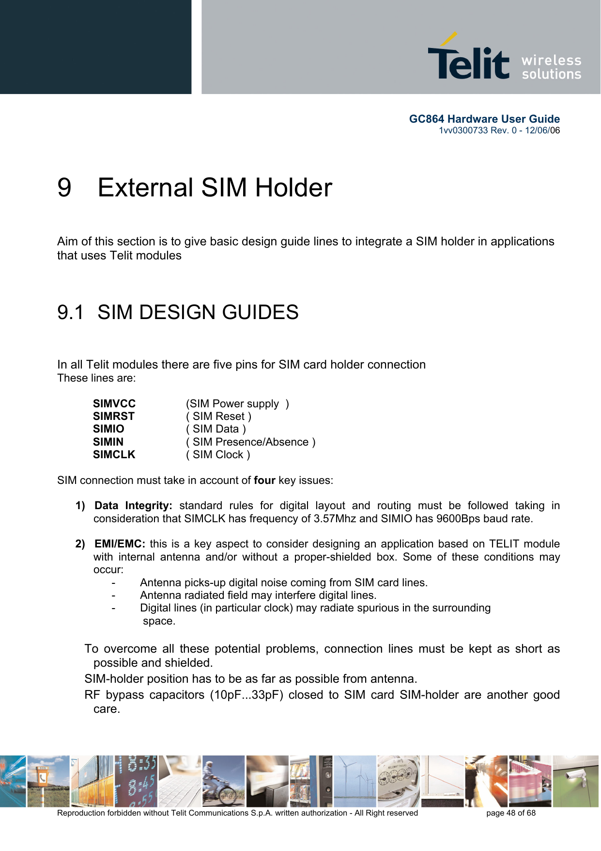       GC864 Hardware User Guide  1vv0300733 Rev. 0 - 12/06/06  Reproduction forbidden without Telit Communications S.p.A. written authorization - All Right reserved    page 48 of 68  9  External SIM Holder  Aim of this section is to give basic design guide lines to integrate a SIM holder in applications that uses Telit modules  9.1  SIM DESIGN GUIDES   In all Telit modules there are five pins for SIM card holder connection These lines are:   SIMVCC    (SIM Power supply  ) SIMRST    ( SIM Reset ) SIMIO    ( SIM Data ) SIMIN    ( SIM Presence/Absence ) SIMCLK    ( SIM Clock )   SIM connection must take in account of four key issues:   1)   Data Integrity: standard rules for digital layout and routing must be followed taking in consideration that SIMCLK has frequency of 3.57Mhz and SIMIO has 9600Bps baud rate.  2)   EMI/EMC: this is a key aspect to consider designing an application based on TELIT module with internal antenna and/or without a proper-shielded box. Some of these conditions may occur: -        Antenna picks-up digital noise coming from SIM card lines. -        Antenna radiated field may interfere digital lines. -        Digital lines (in particular clock) may radiate spurious in the surrounding    space.  To overcome all these potential problems, connection lines must be kept as short as possible and shielded.  SIM-holder position has to be as far as possible from antenna.  RF bypass capacitors (10pF...33pF) closed to SIM card SIM-holder are another good care.  