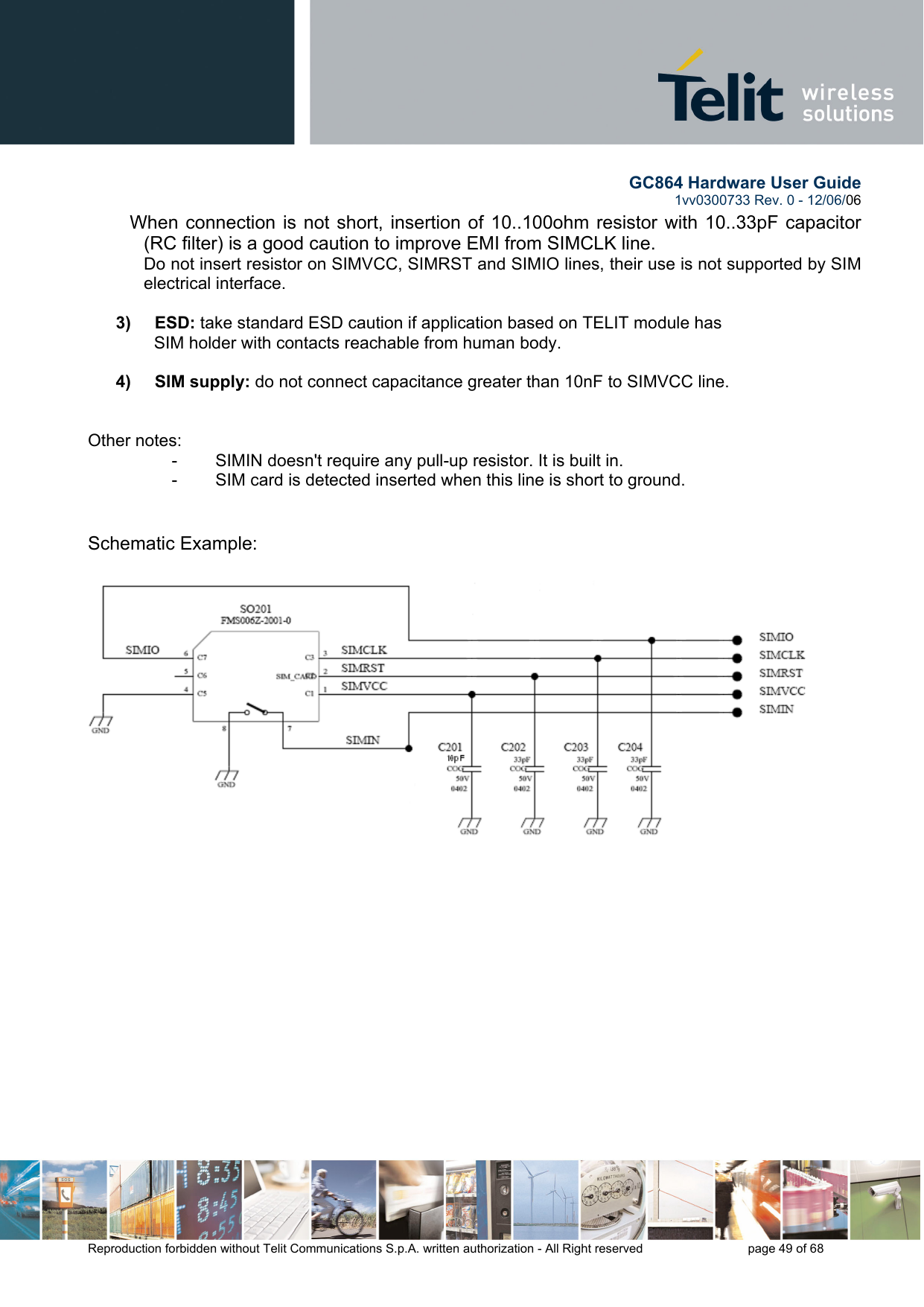        GC864 Hardware User Guide  1vv0300733 Rev. 0 - 12/06/06  Reproduction forbidden without Telit Communications S.p.A. written authorization - All Right reserved    page 49 of 68  When connection is not short, insertion of 10..100ohm resistor with 10..33pF capacitor (RC filter) is a good caution to improve EMI from SIMCLK line. Do not insert resistor on SIMVCC, SIMRST and SIMIO lines, their use is not supported by SIM electrical interface.  3)     ESD: take standard ESD caution if application based on TELIT module has      SIM holder with contacts reachable from human body.   4)     SIM supply: do not connect capacitance greater than 10nF to SIMVCC line.    Other notes: -        SIMIN doesn&apos;t require any pull-up resistor. It is built in. -        SIM card is detected inserted when this line is short to ground.    Schematic Example:   