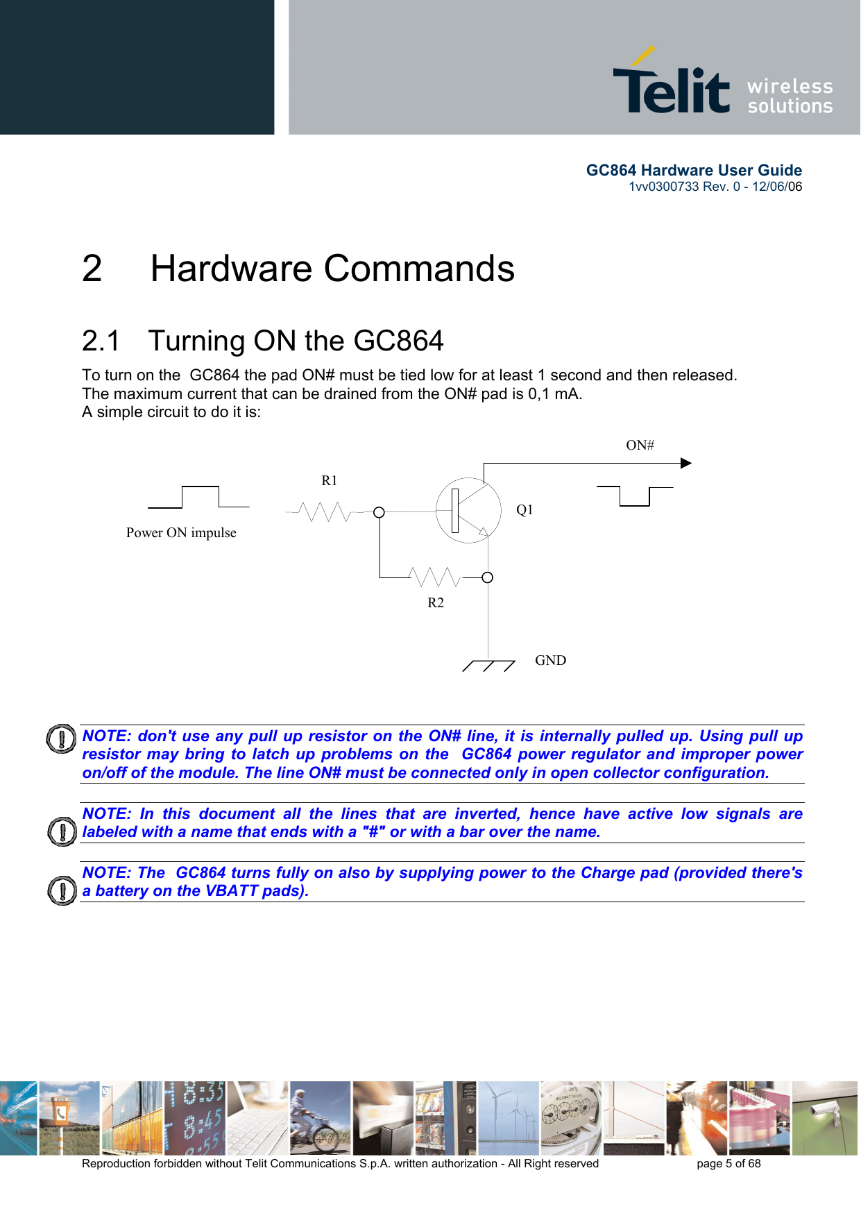        GC864 Hardware User Guide  1vv0300733 Rev. 0 - 12/06/06  Reproduction forbidden without Telit Communications S.p.A. written authorization - All Right reserved    page 5 of 68  2   Hardware Commands 2.1   Turning ON the GC864 To turn on the  GC864 the pad ON# must be tied low for at least 1 second and then released. The maximum current that can be drained from the ON# pad is 0,1 mA. A simple circuit to do it is:   NOTE: don&apos;t use any pull up resistor on the ON# line, it is internally pulled up. Using pull up resistor may bring to latch up problems on the  GC864 power regulator and improper power on/off of the module. The line ON# must be connected only in open collector configuration.  NOTE: In this document all the lines that are inverted, hence have active low signals are labeled with a name that ends with a &quot;#&quot; or with a bar over the name.  NOTE: The  GC864 turns fully on also by supplying power to the Charge pad (provided there&apos;s a battery on the VBATT pads).            ON#Power ON impulse  GNDR1R2Q1