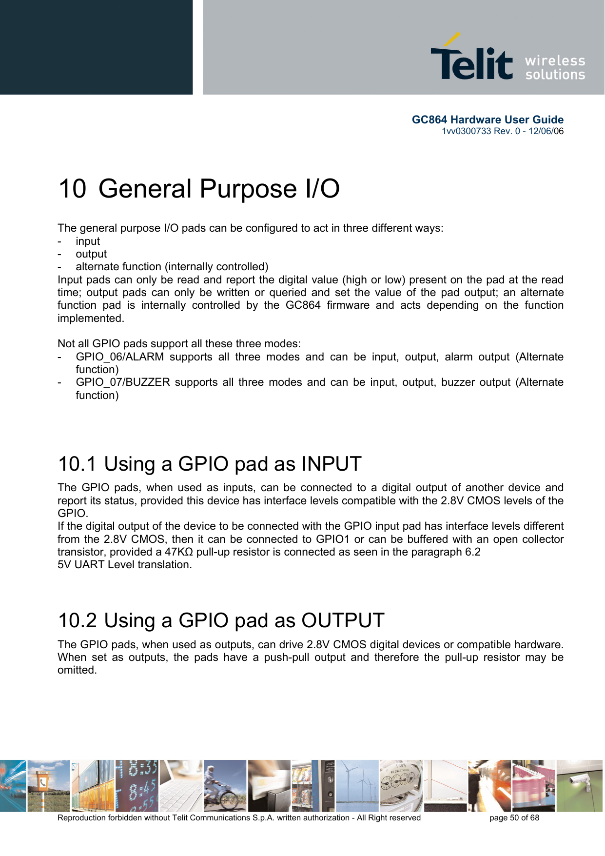        GC864 Hardware User Guide  1vv0300733 Rev. 0 - 12/06/06  Reproduction forbidden without Telit Communications S.p.A. written authorization - All Right reserved    page 50 of 68  10 General Purpose I/O The general purpose I/O pads can be configured to act in three different ways: - input - output -  alternate function (internally controlled) Input pads can only be read and report the digital value (high or low) present on the pad at the read time; output pads can only be written or queried and set the value of the pad output; an alternate function pad is internally controlled by the GC864 firmware and acts depending on the function implemented.   Not all GPIO pads support all these three modes: -  GPIO_06/ALARM supports all three modes and can be input, output, alarm output (Alternate function) -  GPIO_07/BUZZER supports all three modes and can be input, output, buzzer output (Alternate function)   10.1  Using a GPIO pad as INPUT The GPIO pads, when used as inputs, can be connected to a digital output of another device and report its status, provided this device has interface levels compatible with the 2.8V CMOS levels of the GPIO.  If the digital output of the device to be connected with the GPIO input pad has interface levels different from the 2.8V CMOS, then it can be connected to GPIO1 or can be buffered with an open collector transistor, provided a 47KΩ pull-up resistor is connected as seen in the paragraph 6.2 5V UART Level translation.  10.2  Using a GPIO pad as OUTPUT The GPIO pads, when used as outputs, can drive 2.8V CMOS digital devices or compatible hardware. When set as outputs, the pads have a push-pull output and therefore the pull-up resistor may be omitted.  