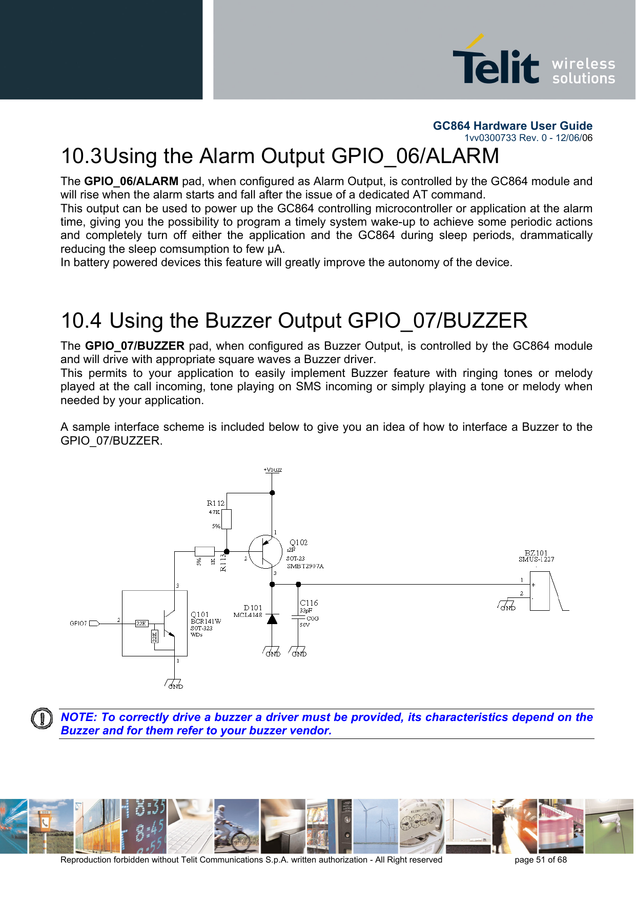        GC864 Hardware User Guide  1vv0300733 Rev. 0 - 12/06/06  Reproduction forbidden without Telit Communications S.p.A. written authorization - All Right reserved    page 51 of 68  10.3 Using the Alarm Output GPIO_06/ALARM The GPIO_06/ALARM pad, when configured as Alarm Output, is controlled by the GC864 module and will rise when the alarm starts and fall after the issue of a dedicated AT command. This output can be used to power up the GC864 controlling microcontroller or application at the alarm time, giving you the possibility to program a timely system wake-up to achieve some periodic actions and completely turn off either the application and the GC864 during sleep periods, drammatically reducing the sleep comsumption to few μA. In battery powered devices this feature will greatly improve the autonomy of the device.  10.4  Using the Buzzer Output GPIO_07/BUZZER The GPIO_07/BUZZER pad, when configured as Buzzer Output, is controlled by the GC864 module and will drive with appropriate square waves a Buzzer driver. This permits to your application to easily implement Buzzer feature with ringing tones or melody played at the call incoming, tone playing on SMS incoming or simply playing a tone or melody when needed by your application.  A sample interface scheme is included below to give you an idea of how to interface a Buzzer to the GPIO_07/BUZZER.  NOTE: To correctly drive a buzzer a driver must be provided, its characteristics depend on the Buzzer and for them refer to your buzzer vendor.   