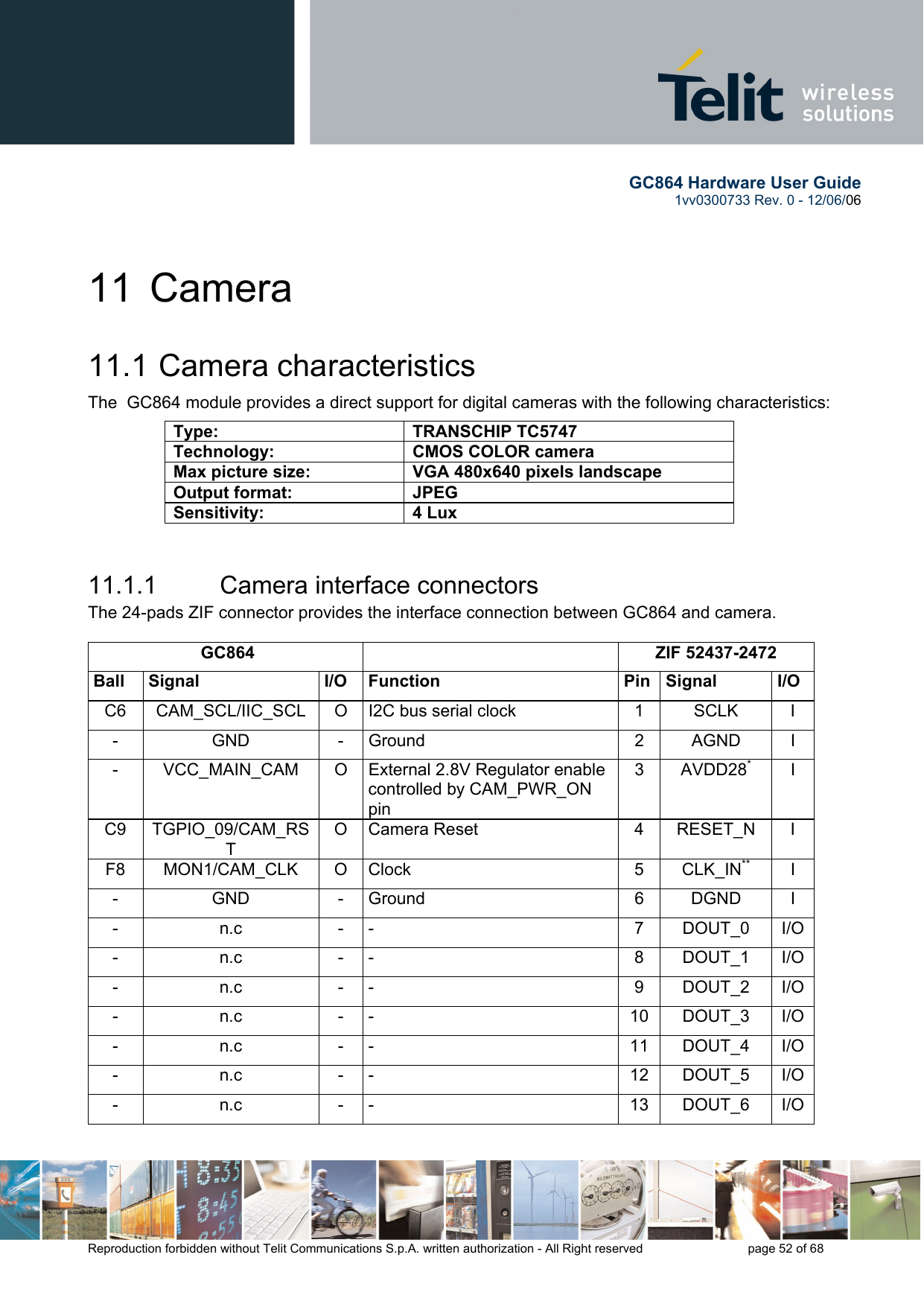        GC864 Hardware User Guide  1vv0300733 Rev. 0 - 12/06/06  Reproduction forbidden without Telit Communications S.p.A. written authorization - All Right reserved    page 52 of 68  11 Camera 11.1  Camera characteristics The  GC864 module provides a direct support for digital cameras with the following characteristics:  11.1.1  Camera interface connectors The 24-pads ZIF connector provides the interface connection between GC864 and camera.   GC864   ZIF 52437-2472 Ball Signal  I/O Function  Pin Signal  I/O C6  CAM_SCL/IIC_SCL  O  I2C bus serial clock  1  SCLK  I - GND - Ground  2 AGND I -  VCC_MAIN_CAM  O  External 2.8V Regulator enable controlled by CAM_PWR_ON pin 3 AVDD28* I C9 TGPIO_09/CAM_RST O Camera Reset  4  RESET_N  I F8 MON1/CAM_CLK O Clock  5 CLK_IN** I - GND - Ground  6 DGND I - n.c - -  7 DOUT_0 I/O- n.c - -  8 DOUT_1  I/O- n.c - -  9 DOUT_2 I/O- n.c - -  10 DOUT_3 I/O- n.c - -  11 DOUT_4 I/O- n.c - -  12 DOUT_5 I/O- n.c - -  13 DOUT_6 I/OType: TRANSCHIP TC5747 Technology:  CMOS COLOR camera Max picture size:  VGA 480x640 pixels landscape Output format:  JPEG Sensitivity: 4 Lux 
